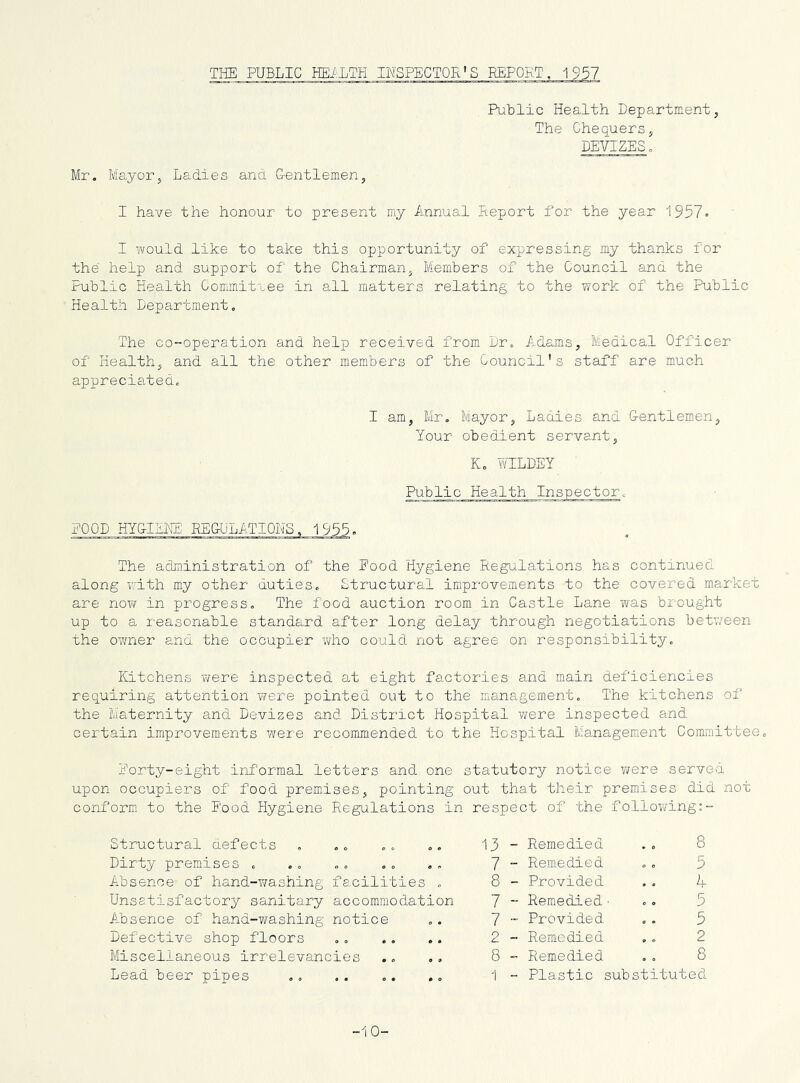 THE PUBLIC HE/LTH INSPECTOR'S REPORT, 1957 Public Health Department, The Chequers, DEVIZES o Mr, Mayor, Ladies and Gentlemen, I have the honour to present my Annual Deport for the year 1957. I would like to take this opportunity of expressing my thanks for the help and support of the Chairman, Members of the Council and the Public Health Committee in all matters relating to the work of the Public Health Department, The co-operation and help received from Dr, Adams, Medical Officer of Health, and all the other members of the Council's staff are much appreciated. I am, Mr, Mayor, Ladies and Gentlemen, Your obedient servant, K, Y/ILDEY Public Health Inspector, POOD HYGIEHE: EEGULATIONS, 1955. The administration of the Food Hygiene Regulations has continued along v'ith my other duties. Structural improvements to the covered market are now in progress. The food auction room in Castle Lane was brought up to a reasonable standard after long delay through negotiations betv/een the oT/ner and the occupier wiio could not agree on responsibility. Kitchens were inspected at eight factories and main deficiencies requiring attention were pointed out to the management. The kitchens of the Maternity and Devizes and District Hospital ?/ere inspected and cex'tain improvements were recommended to the Hospital Management Committee, Forty-eight informal letters and one statutory notice were served upon occupiers of food premises, pointing out that their premises did not conform to the Pood Hygiene Regulations in respect of the following:- Structural defects Dirty premises , Absence of hand-T/ashing facilities , Unsatisfactory sanitary accommodation Absence of hand-washing notice Defective shop floors Miscellaneous irrelevancies Lead beer pipes 13 - 7 - 8 - 7 “ 7 - 2 - 8 - 5 A 5 Remedied Remedied Provided Remedied• Provided .. 5 Remedied ., 2 Remedied ,, 8 Plastic substituted -10-