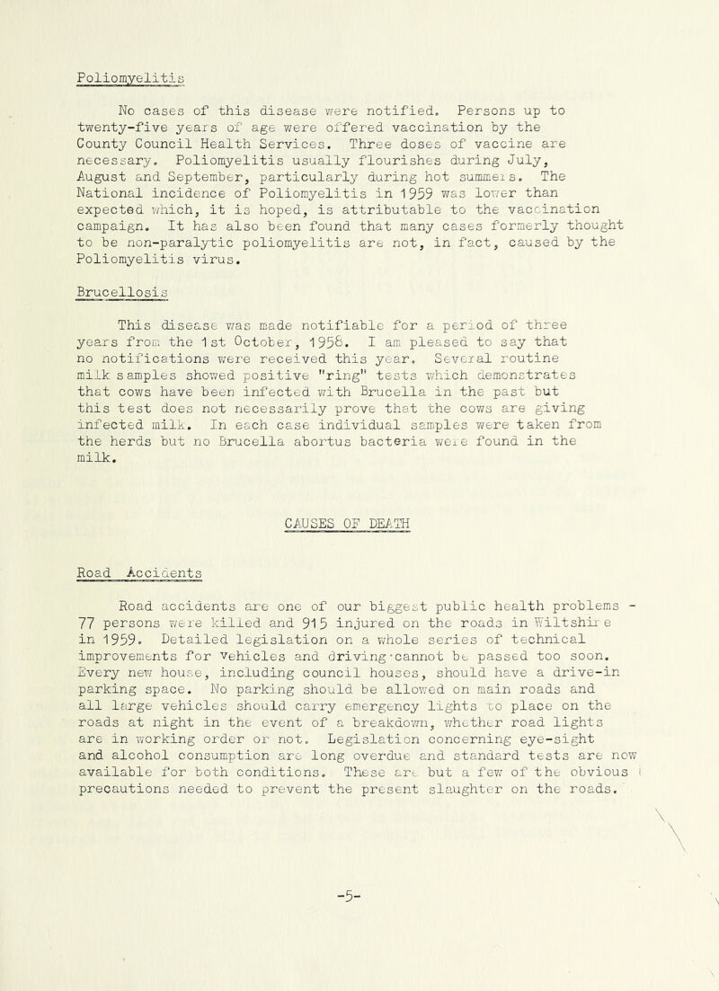 Poliomyelitis No cases of this disease were notified. Persons up to twenty-five years of age were offered vaccination by the County Council Health Services. Three doses of vaccine are necessary. Poliomyelitis usually flourishes during July, August and September, particularly during hot summeis. The National incidence of Poliomyelitis in 1959 was lop/er than expected ?/hich, it is hoped, is attributable to the vaccination campaign. It has also been found that many cases forraerly thought to be non-paralytic poliomyelitis are not, in fact, caused by the Poliomyelitis virus. Brucellosis This disease v/as made notifiable for a period of three years from the 1st October-, 195&* I am pleased to say that no notifications were received this year. Several routine milk samples shov/ed positive ring tests which demonstrates that cows have been infected with Brucella in the past but this test does not necessarily prove that the cows are giving infected milk. In each case individual samples Yuere taken from the herds but no Brucella abortus bacteria were found in the milk. CAUSES OF DEIiTH Road Accidents Road accidents are one of our biggest public health problems - 77 persons ?/ere killed and 915 injured on the roads inYfiltshir e in 1959. Detailed legislation on a v/hole series of technical improvements for vehicles and driving-cannot be passed too soon. Every new house, including council houses, should have a drive-in parking space. No parking should be allowed on main roads and all Ifirge vehicles should carry emergency lights uo place on the roads at night in the event of a breakdovm, virhether road lights are in working order or not. Legislation concerning eye-sight and alcohol consumption are long overdue and standard tests are now available for both conditions. These are but a few of the obvious t precautions needed to prevent the present sla,ughter on the roads.