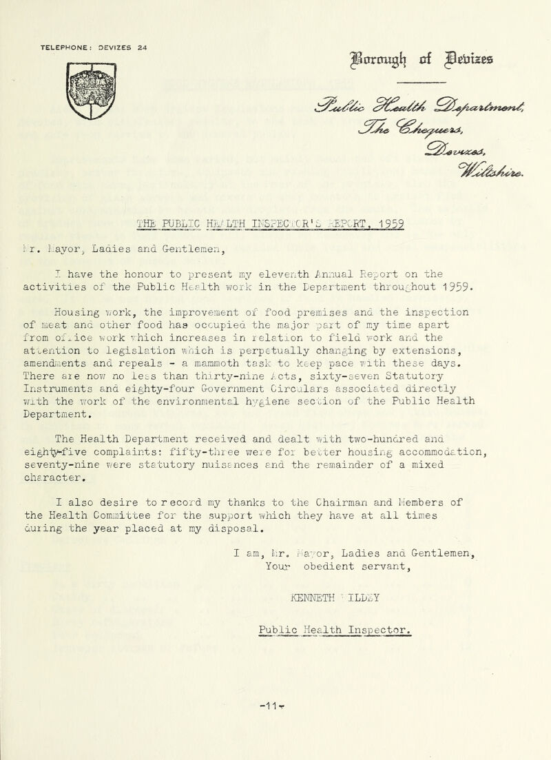 TELEPHONE: OEVIZES 24 cd JeiJizes THE PUBLIC HEALTH I' r. Layor^ Ladies and Gentlemen, I have the honour to present my eleventh Annual Report on the activities of the Public Health work in the Lepartment throughout 1959* Housing work, the improvement of food premises and the inspection of meat and other food has occupied the major part of my time apart from ofXice work which increases in relation to field work and the attention to legislation which is perpetually changing by extensions, amendiiients and repeals - a mammoth task to keep pace with these days. There are now no lets than thirty-nine lets, sixty-seven Statutory Instruments and eighty-four Government Circulars associated directly with the T^ork of the environmental hygiene section of the Public Health Department. The Health Department received and dealt with two-hundred and eighiy-five complaints: fifty-three were for better housing accommodation, seventy-nine v^ere statutory nuisances and the remainder of a mixed character. I also desire to record my thanks to the Chairman and Members of the Health Committee for the support i^hich they have at all times duiing the year placed at my disposal. I am, Mr, Mayor, Ladies and Gentlemen, Your obedient servant. ICENNETH ' ILDLY Public Health Inspector -11r