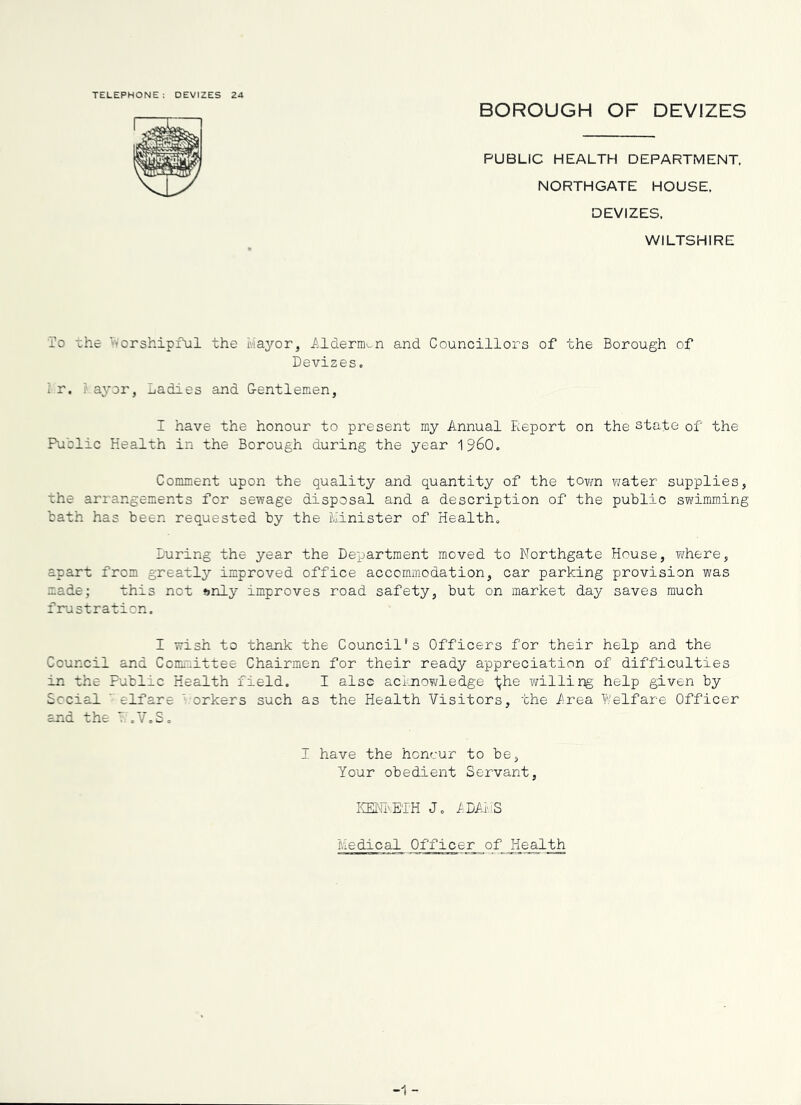 TELEPHONE: DEVIZES 24 BOROUGH OF DEVIZES PUBLIC HEALTH DEPARTMENT, NORTHGATE HOUSE. DEVIZES, WILTSHIRE To the vvorshipful the Iviayor, ilderm^n and Councillors of the Borough of Devizes. i r, ; ayor, Ladies and G-entlemen, I have the honour to present my Annual Report on the state of the Public Health in the Borough during the year 1960. Comment upon the quality and quantity of the tovm water supplies, the arrangements for sewage disposal and a description of the public svirimming bath has been requested by the Jiinister of Health. During the year the Department moved to Northgate House, Ti/here, apart from greatly improved office accommodation, car parking provision was made; this not »>nly improves road safety, but on market day saves much fira St ration. I wish to thank the Council’s Officers for their help and the Council and Committee Chairmen for their ready appreciation of difficulties in the Public Health field. I also acijnoY^ledge i^he willing' help given by Social - elfare ' orkers such as the Health Visitors, the frea Welfare Officer and the T. .V.S. 1 have the honour to be, Your obedient Servant, KElfivE'lH J. lDAr,;S Medical Officer of Health