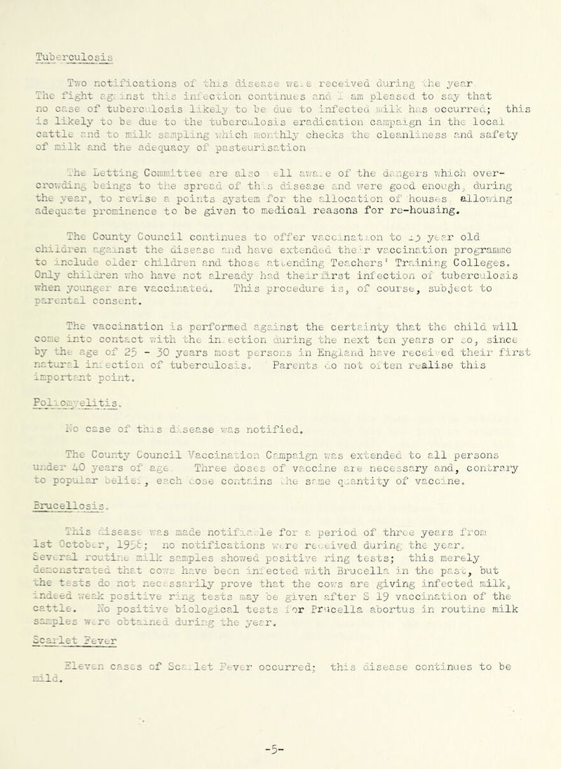 Tuberculosis Tv/o notifications of this disease we^e received during the year. The fight r.g, inst this iniccoion continues and 1 am pleased to say that no case of tuberc.-losis likely to be due to infected milk has occurred; this is likely’ to be due to the tuberculosis eradication campaign in the local cattle and to milk sampling \;hich morlhly checks the cleanliness and safety of milk and the adequacy of pasteurisation _he Letting Committee are also ell awa_e of the dangei-s which over- cro-i/ding beings to the spread of th'.s disease and were good enough,, during the year^ to revise a points system for the allocation of houses, allowing adequate prominence to be given to medical reasons for re-housing. The County Council continues to offer vaccinat ,Lon to ip year old children against the disease and have extended the'■ r vaccination programme to include older children and those at Lending Teachers* Training Colleges. Only children who have not alreadj^ had theirlirst infection of tuberculosis when younger are vaccina.ted. This procedure is, of course, subject to parental consent. The vaccination is performed against the certainty that the child v/ill come into contact with the in ection during the next ten years or so, since by the age of 25 - 30 years most persons in England have received their first natural ir^ ection of tuberculosis. Parents cn not often realise this important point. Pjo_l 1 omy fli t ^. Ko case of this disease was notified. The County Council Vaccination Crmipaign v/as extended to all persons under hO years of age. Three doses of vaccine aie necessa.ry and, contrary to popular belies, each cose contains the same quantity of vaccine. rrucellosis. This disease was made notifia.vle for a period of three years from 1st October, 195£; no notifications wire received during the year. cev!.ral routii:e milk samples shov/ed positive ring tests; this merely demonstrated that cow's have been infected with Brucella in the past, but the tests do not necessarily prove that the cows are giving infected milk, indeed weal: positive ring tests may be given after S 19 vaccination of the cattle. i7o positive biological tests for Tracella abortus in routine milk samples wmre obtained during the year, Scailet Pever Eleven cases of Sea.let Pever occurred; this disease continues to be mild. -5-