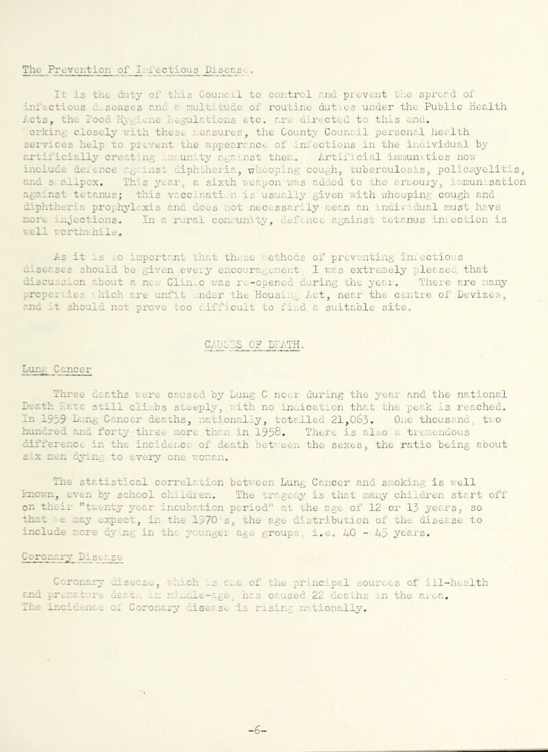 The Prevention of I-n'ectious Disease. It is the duty of this Council to control and prevent the spread of infectious d-senses and a multitude of routine duti.es under the Public Health lots, the Food Hygiene Lc^^oilr.tions etc. are d.i.rected to this end. orkin^ closely with these measures, the County Council personal health sei'vices help to pi event the appearance of iniections in the individual by artii’icially crea.ting .'.mv..unity agarnst them. Artificial immun.i.ties now include dexonce ag.'inst edphtheria, whooping cough, tuberculosis, poliomyelitis, and s. allpox. This year, a sixth weapon v/as added to the ariaouiy, iriirnun.i.sation against tetanus; this vaccinati..n is usually given with whooping cough and diphtheria prophjdaxis and does not necessarily mean an inaivn.dual must have more injections. In a rural cor.m.'unity, defence agadnst tetanus imection is well forth’., nile. As it as ;0 important that these i.ethods of preventing iniectious diseases should be given every encouragement I was extremely pleased that discussion about a nc..' Clin_c was rc-opened during the yeai. There are many proper Lies '. hich are unfit . nder the Housing Act, near the centre of Devizes, md lx sliould not prove too cdfficult to find a suitable site. CA.UCAS QP DEATH. Lung Cancer Three deaths were caused by Lung C.ncoi- during the yean and the national Death Eats still cli...bs steeply, ’.vith no innication that the peak is reached. In 1939 Lung Cancer deaths, nationally, totalled 21,063. One thousand, two hundred and forty three more than in 1958. There is also a. ti'cmendous cdfference in the incidence of death bet’.reen the sexes, the ratio being about six men c.y±n^ to every one woman, The stadistical correla.tion betv.'een Lung Cancer and smoking is v/ell ioicwn, even by school cidldi-en. The tragedy is tha.t many chiidx-en start off on their t^.'enty year incubation period at the age of 12 or 13 years, so that ■ e may expect, iis the 1970's, the age distribution of the disease to include r.ore dy'.ng in the younger age groups, i.e. AO - A5 years. Coronary Disease Ccronar^' disease, fAich _3 ci.e of the principal sources of ill-health and tre-mature deat.'. -.r. mi._ale-age^ has caused 22 deaths nn the ai-ea. The incidence of Coronary disec se is risin.g nationally. -6-