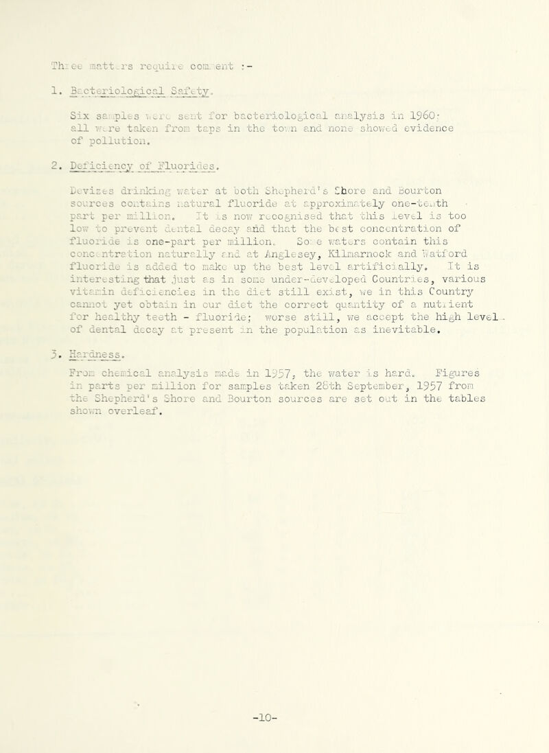 Th: eo rantt^-i-s reqviii e coin, eiit 1. Bg-cteriologiccl Six s£..ples seiit for bacteriological aiial^rsis in I96O; all ;,are taken from taps in the to'.;n and none showed evidence of pollution, 2. icijinc^’ of^l’luorijies. leviats diinlcing \;ater at both Shopheid’s Shore and Bourton sources coi:tains natural fluoride at approximately one-tei-ith part per million. It is now recognised that this level is too lovv to prevent CLtntal deca3'' and that the best concentration of fluoilde is one-part per million. So e waters contain this concentration naturally end at Anglesey, Kilmarnock and katford fluoiide is added to raakc up the best level artificially. It is interesting that just as in some under-developed Countries, various vitamin deficiencies in the diet still exu-st, we in this Country caniiot yet obtain in our diet the correct quantity of a nutiient for healthy teeth - fluoride; worse still, we accept the high level-. of dental decay at present in the population as inevitable. 3. Kardn^^, From chemice,! analysis made in 1^57s 'the y^ater is hard. Figures in parts per million for samples taken 28th September, 1957 from the Shepherds Shore and Bourton sources are set out in the tables shov.'n overleaf. -10-