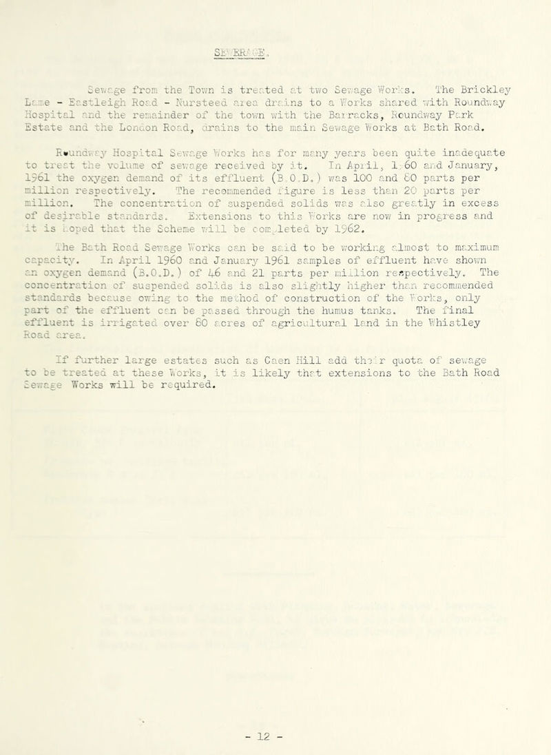 Sev/r.ge from the Town is treated c.t two Sewage Works. The Brickley L;..::.e - Eastleigh Road - Nursteed aiea drains to a Works shared v/ith Roundway Hospital and the reraainder ax' the town with the Barracks, Roundway Park Estate and the London Road, drains to the main Sewage Works at Bath Road. Rwundv.ay Hospital Sewage V/orks has foi'’ many years been quite inadequate to treat the volume of sewage received by it. In Apiil, 1:60 and January, 1561 the oxygen demand of its effluent (B..0„D,) -was 100 and 60 pa,rts per million respectively. The recommended x'igure is less than 20 parts per million. The concentration of suspended solids v/as also greatly in excess of desj.rable standards. Extensions to this Works are nov/ in progress and it is 1-Oped that the Scheme v/ill be com^^leted by 1962, l-he Bath Road Sewage Works can be said to be working almost to maximum capacity. In April I96O and January I96I samples of effluent have shown an oxj'gen demand (B.O.D,) of l+G and 21 parts per million respectively. The concentration of suspended solids is also slightly higher than x'ecommended standards because owing to the mechod of construction of the Works, only part of the effluent can be passed through the humus tanks. The final effluent is iridgated over 60 acres of agricultural land in the Whistley Road area. If further large estates such as Caen Hill add their quota of sei/age to be treated at these Works, it is likely that extensions to the Bath Road iewage Works will be required. 12