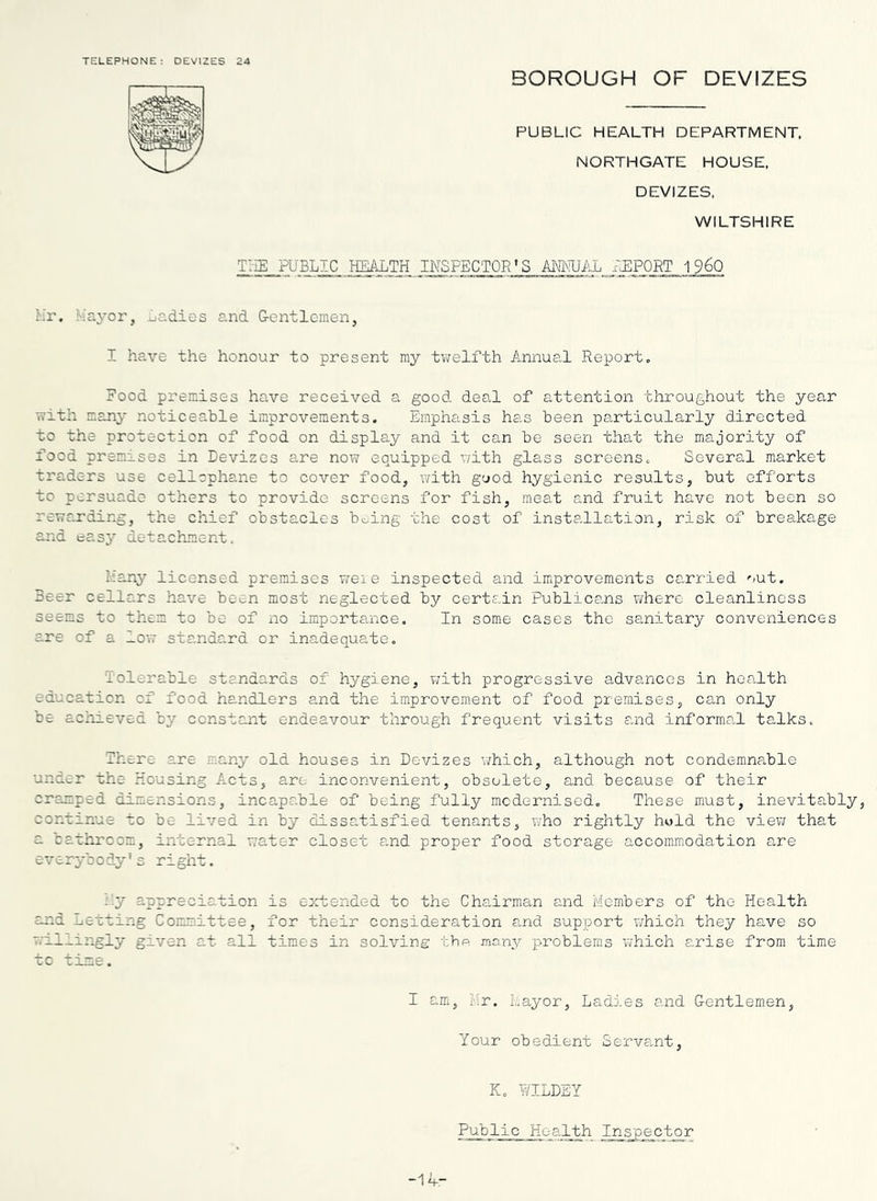 TELEPHONE: DEVIZES 24 BOROUGH OF DEVIZES PUBLIC HEALTH DEPARTMENT, NORTHGATE HOUSE. DEVIZES, WILTSHIRE T:-IE public health inspector's AMvTJAL ilEPORT 1960 Lr. k'ayor, jjC.dies and G-entlcmen, I have the honour to present ray tvi:elfth Annual Report. Food premises have received a good deal of attention throughout the year with raany noticeable improvements. Emphasis has been particularly directed to the protection of food on display and it can be seen that the majority of food premises in Devizes are now equipped with glass screens. Several market traders use cellophane to cover food, with good hygienic results, but efforts to persuade others to provide screens for fish, meat and fruit have not been so rewarding, the chief obstacles boing the cost of insts-llation, risk of breakage and t^e.sy detachment. liany licensed premises weie inspected and improvements carried out. Beer cellars have been most neglected by certain Publicems w'here cleanliness seems to them to be of no importance. In some cases the sanitary conveniences are of a low standard or inadequate. Tolerable standards of hygiene, v/ith progressive advances in health education of food handlers and the improvem.ent of food premises, can only be achieved by constant endeavour through frequent visits and informa.l talks. There are many old houses in Devizes which, although not condemna.ble under the Housing Acts, are inconvenient, obsolete, and because of their cramped dimensions, incapable of being fully mcdernised. These must, inevitably, continue to be lived in by dissatisfied tenants, who rightly hold the viev/ that a cathrcom, internal water closet and proper food storage accommodation are everybody's right. i.y appreciation is extended to the Chairman and Members of the Health and .Ljotting Committee, for their consideration and support which they have so millirigly given at all times in solving thp. ino,ny problems which arise from time tc time. I am, I'ir. Mayor, Ladies and G-entlemen, Your obedient Serva,nt, K. WILDEY Public Health Inspector -14-