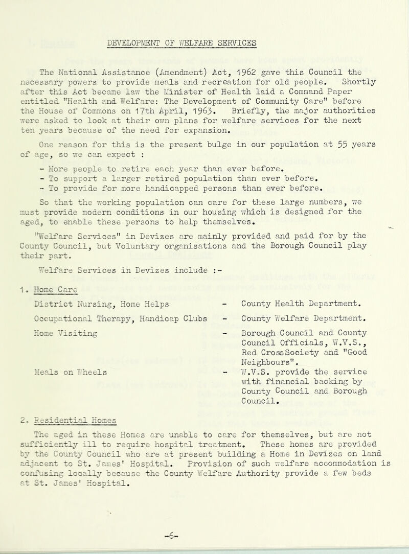 DE\^LOPMEKT OF PELFAEE SERVICES The National Assistajace (iunendment) Act, 19^2 gave this Council the necessary powers to provide meals and recreation for old people. Shortly after this Act hecame law the Minister of Health laid a Command Paper entitled Health and Welfare: The Development of Community Care before the House of Commons on 17th April, 1963. Briefly, the major authorities were asked to look at their own plans for welfare services for the next ten yeans because of the need for expansion. One reason for this is the present bulge in our population at 55 years of age, so v,'e can expect : - More people to retire each year than ever before. - To support a larger retired population than ever before, - To provide for more handicapped persons than ever before. So that the working population can care for these large numbers, vie must provide modern conditions in our housing which is designed for the aged, to enable these persons to help themselves, '^I'elfare Services in Devizes are mainly provided and paid for by the County Council, but Voluntary organisations and the Borough Council play their part. Welfare Services in Devizes include 1. Home Care District Nursing, Home Helps Occupational Therapy, Handicap Clubs Home Visiting Me?J.s on T heels County Health Department. County Welfa.re Department. Borough Council and County Council Officials, W.V.S., Red Cross Society and Cood Neighbours. W.V.S. provide the service viith financial backing by County Council and Borough Council. 2, .residential Homes The aged in these Homes are unable to care for themselves, but are not sufficiently ill to require hospital treatment. These homes arc provided by the Co’unty Council who are at present building a Home in Devizes on land adjacent to St. James' Hospital. Provision of such welfare accommodation is corf^using locally because the County Welfare Authority provide a fevi beds at St. Jamies' Hospital. -6-