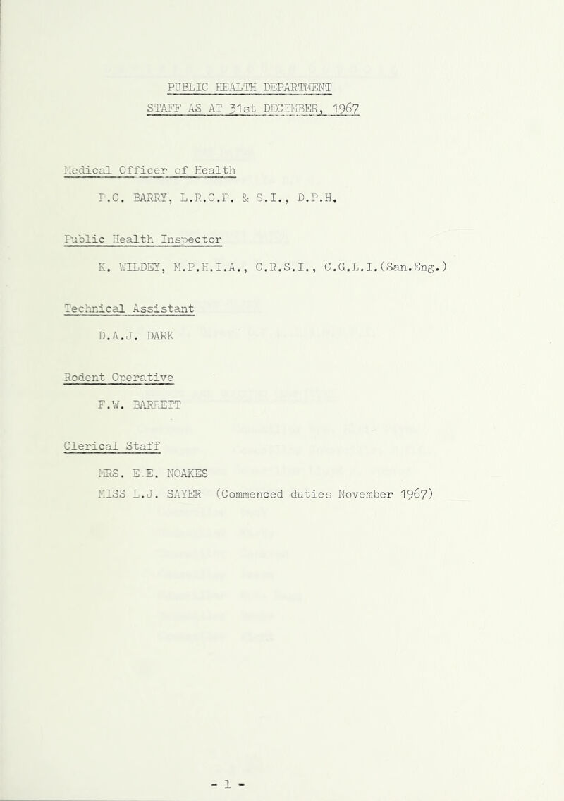 PUBLIC HEALTH DEPARTMENT STALE AS AT 31st DECEMBER,1967 Medical Officer of Health F.C. BARRY, L.R.C.P. & S.I., D.P.H. Public Health Inspector K. V/ELDEY, M.P.H.I.A., C.R.S.I., C.G.L.I.(San.Eng. Technical Assistant D.A.J. DARK Rodent Operative F.W. BARRETT Clerical Staff MRS. E.E. NOAKES KISS L.J. SAYER (Commenced duties November 1967)