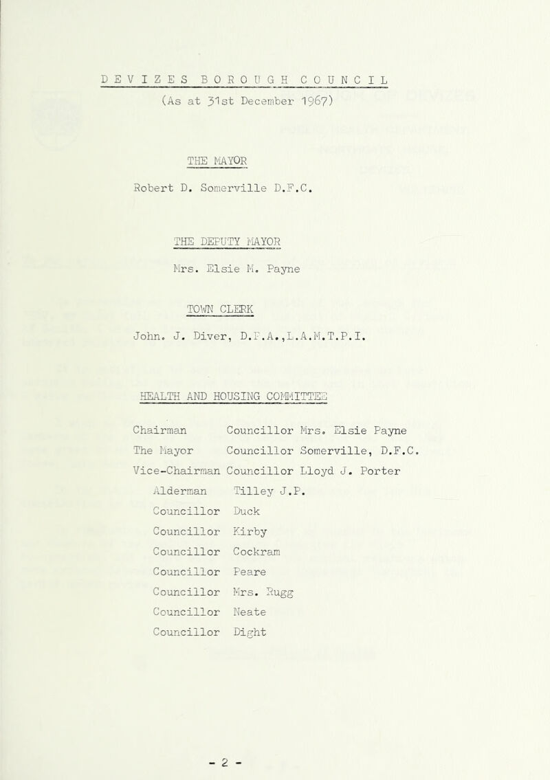 DEVIZES BOROUGH COUNCIL (As at ^Ist December 1967) THE MAYOR Robert D. Somerville D.F.C. THE DEPUTY MAYOR Mrs. Elsie M. Payne TOWN CLERK John. J. Diver, D.F.A.,L.A.M.T.P.I. HEALTH AND HOUSING COMMITTEE Chairman Councillor Mrs, Elsie Payne The Mayor Councillor Somerville, D.F.C. Vice-Chairman Councillor Lloyd J. Porter Alderman Tilley J.P Councillor Duck Councillor Kirby Councillor Cockram Councillor Peare Councillor Mrs. Rugg Councillor Neate Councillor Dight - 2 -