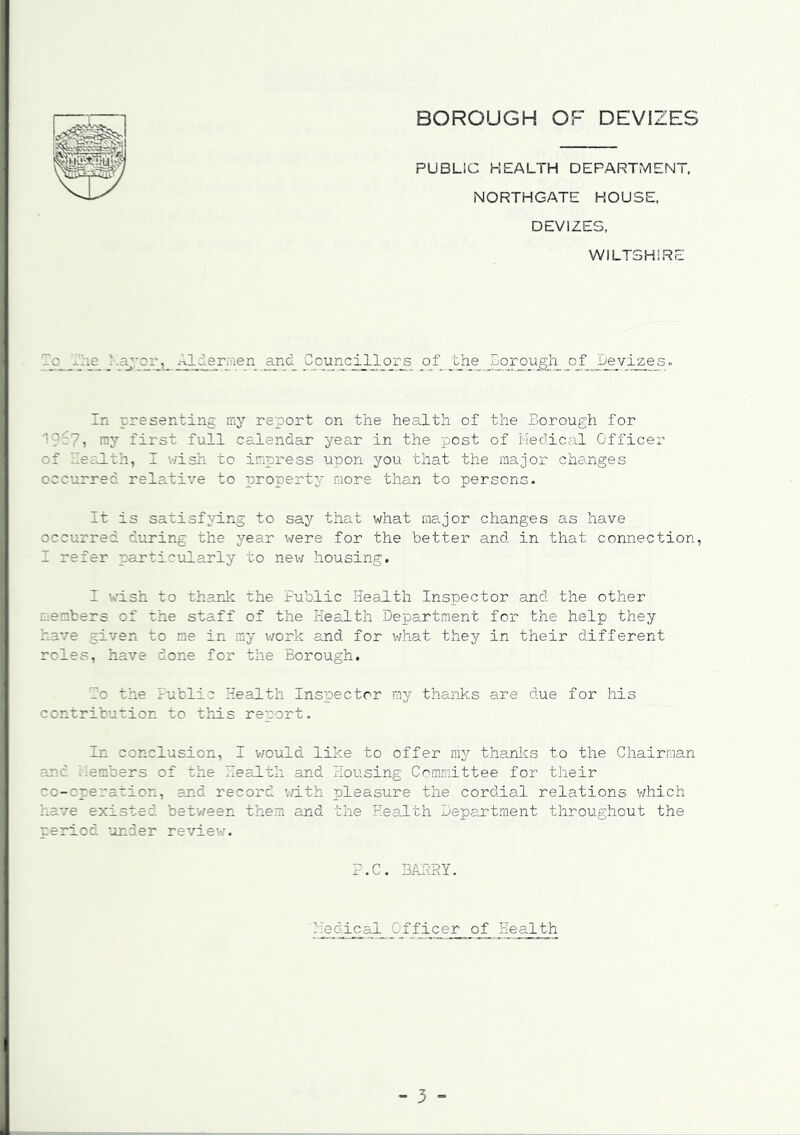 PUBLIC HEALTH DEPARTMENT, NORTHGATE HOUSE, DEVIZES, WILTSHIRE o I le Mayor, Aldermen and Councillors of the Borough of .Devizes. In presenting my report on the health of the Borough for ray first full calendar year in the post of Medical Officer of Bealth, I wish to impress upon you that the major changes occurred relative to property more than to persons. It is satisfying to say that what major changes as have occurred during the year were for the better and in that connection, I refer particularly to new housing. I wish to thank the Public Health Inspector and the other ..embers of the staff of the Health Department for the help they have given to me in my work and for what they in their different roles, have done for the Borough. Bo the Public Health Inspector my thanks are due for his contribution to this report. In conclusion, I would like to offer my thanks to the Chairman and Members of the Health and Housing Committee for their co-operation, end record with pleasure the cordial relations which have existed between them and the Health Department throughout the reriod under review. P.C. BABBY. Medical Officer of Health
