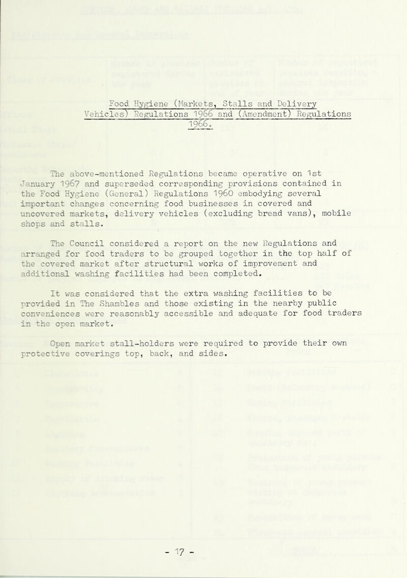 Food Hygiene (Markets, Stalls and Delivery 'abides) Regulations 1966 and (Amendment) Regulations 196^0 The above-mentioned Regulations became operative on 1st January 1967 and superseded corresponding provisions contained in the Food Hygiene (General) Regulations i960 embodying several important changes concerning food businesses in covered and uncovered markets, delivery vehicles (excluding bread vans), mobile shops and stalls. The Council considered a report on the new Regulations and arranged for food traders to be grouped together in the top half of the covered market after structural works of improvement and additional washing facilities had been completed. It was considered that the extra washing facilities to be provided in The Shambles and those existing in the nearby public conveniences were reasonably accessible and adequate for food traders in the open market. Open market stall-holders were required to provide their own protective coverings top, back, and sides. - 17 -