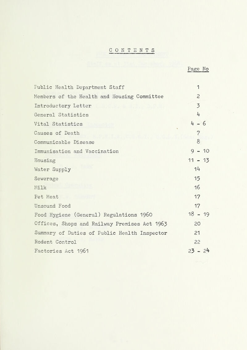 CONTENTS Page No Public Health Department Staff 1 Members of the Health and Plousing Committee 2 Introductory Letter 3 General Statistics 4 Vital Statistics 4-6 Causes of Death 7 Communicable Disease 8 Immunisation and Vaccination 9-^0 Housing 11 - 13 Water Supply l4 Sewerage 15 Milk 16 Pet Meat 17 Unsound Food 17 Food Hygiene (General) Regulations I960 l8 - 19 Offices, Shops and Railway Premises Act 1963 20 Summary of Duties of Public Health Inspector 21 Rodent Control 22 Factories Act I96I 23 - 24