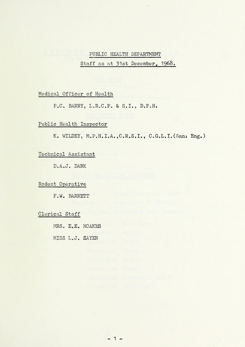 Staff as at 31st December«. 1968, Medical Officer of Health P.C. BARRY, L.R.C.P. & S.I., D.P.H* Public Health Inspector K. \\fILDEY, M.P.H.I.A.,C.R.S.I,, C.G.L.I. (Sani Eng.) Technical Assistant D.A.J. DARK Rodent Operative F.W. BARRETT Clerical Staff MRS. E.E. NOAKES MISS L.J. SAYER 1