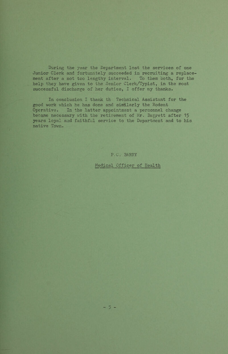 During the year the Department lost the services of one Junior Clerk and fortunately succeeded in recruiting a replace- ment after a not too lengthy interval. To them both, for the help they have given to the Senior Clerk/Typist, in the most successful discharge of her duties, I offer my thanks. In conclusion I thank th Technical Assistant for the good work which he has done and similarly the Rodent Operative. In the latter appointment a personnel change became necessary with the retirement of Mr. Barrett after 15 years loyal and faithful service to the Department and to his native Town. P.C. BARRY Medical Officer of Health - 5 -