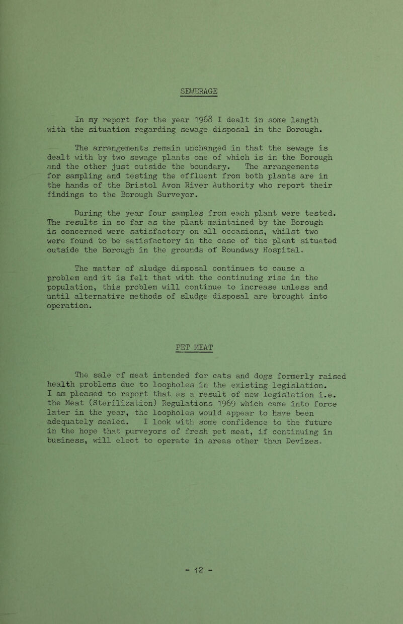 SEWERAGE In my report for the year 1968 I dealt in some length with the situation regarding sewage disposal in the Borough. The arrangements remain unchanged in that the sewage is dealt with by two sewage plants one of which is in the Borough and the other just outside the boundary. The arrangements for sampling and testing the effluent from both plants are in the hands of the Bristol Avon River Authority who report their findings to the Borough Surveyor. During the year four samples from each plant were tested. The results in so far as the plant maintained by the Borough is concerned were satisfactory on all occasions, whilst two were found to be satisfactory in the case of the plant situa.ted outside the Borough in the grounds of Roundway Hospital. The matter of sludge disposal continues to cause a problem and it is felt that with the continuing rise in the population, this problem will continue to increase unless and until alternative methods of sludge disposal are brought into operation. PET MEAT The sale of meat intended for cats and dogs formerly raised health problems due to loopholes in the existing legislation. I am pleased to report that as a result of new legislation i.e. the Meat (Sterilization) Regulations 1969 which came into force later in the year, the loopholes would appear to have been adequately sealed. I look with some confidence to the future in the hope that purveyors of fresh pet meat, if continuing in business, will elect to operate in areas other than Devizes. - 12 -