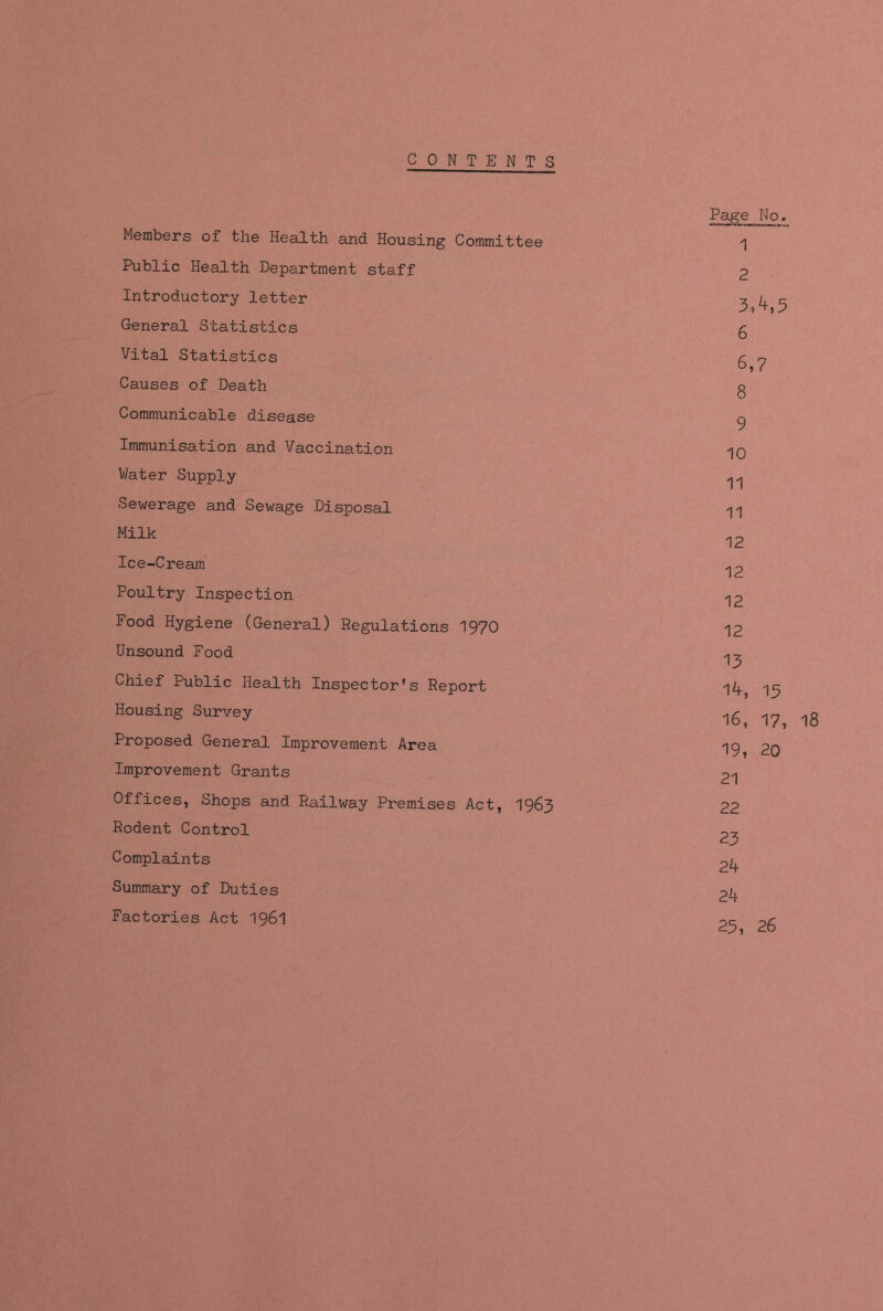 CON T ENTS Page No. Members of the Health and Housing Committee '] Public Health Department staff 2 Introductory letter 3^5 General Statistics g Vital Statistics g y Causes of Death g Communicable disease ^ Immunisation and Vaccination Water Supply ^ Sewerage and Sewage Disposal ^ Milk 12 Ice-Cream ^2 Poultry Inspection ^2 Food Hygiene (General) Regulations 1970 12 Unsound Food ^ Chief Public Health Inspector's Report 14 13 Housing Survey l6> 1?> l8 Proposed General Improvement Area 20 Improvement Grants 21 Offices, Shops and Railway Premises Act, 1963 22 Rodent Control 23 Complaints 24 Summary of Duties 24 Factories Act 1961 25 26