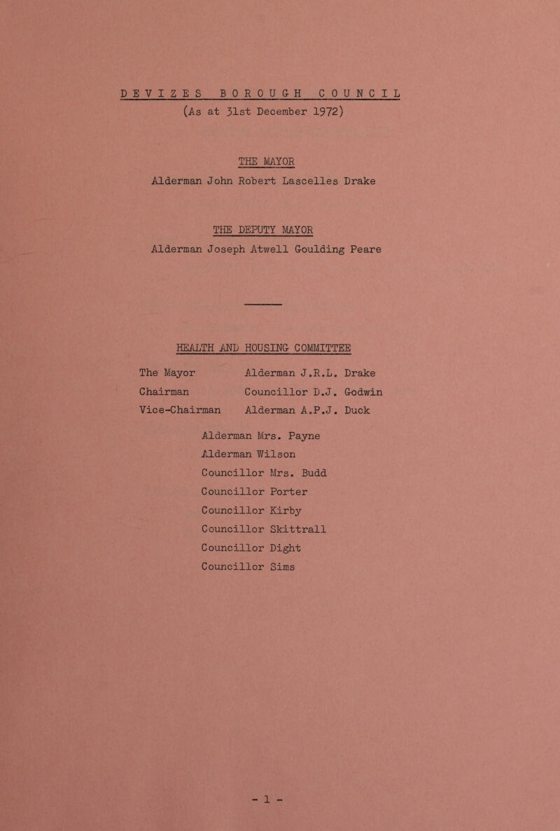 (As at 31st December 1972) THE MAYOR Alderman John Robert Lascelles Drake THE DEPUTY MAYOR Alderman Joseph Atwell Goulding Peare HEALTH AND HOUSING COMMITTEE The Mayor Alderman J.R.L. Drake Chairman Councillor D.J. G-odwin Vice-Chairman Alderman A.P.J. Duck Alderman Mrs. Payne Alderman Wilson Councillor Mrs. Budd Councillor Porter Councillor Kirby Councillor Skittrall Councillor Dight Councillor Sims - 1 -