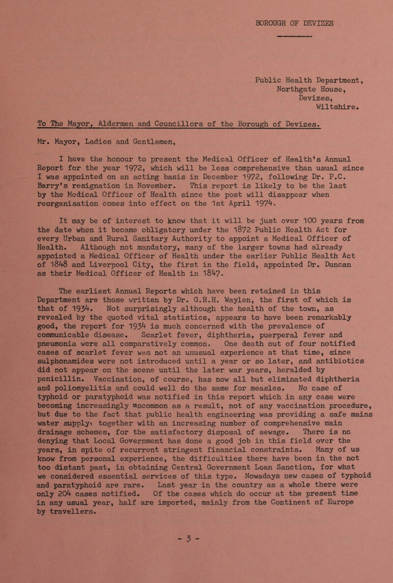 BOROUGH OF DEVIZES Public Health Department, Northgate House, Devizes, Wiltshire. To The Mayor, Aldermen and Councillors of the Borough of Devizes. Mr. Mayor, Ladies and Gentlemen, I have the honour to present the Medical Officer of Health's Annual Report for the year 1972, which will be less comprehensive than usual since I was appointed on an acting basis in December 1972, following Dr. P.C. Barry's resignation in November. This report is likely to be the last by the Medical Officer of Health since the post will disappear when reorganisation comes into effect on the 1st April 1974. It may be of interest to know that it will be just over 100 years from the date when it became obligatory under the 1872 Public Health Act for every Urban and Rural Sanitary Authority to appoint a Medical Officer of Health. Although not mandatory, many of the larger towns had already appointed a Medical Officer of Health under the earlier Public Health Act of 1848 and Liverpool City, the first in the field, appointed Dr. Duncan as their Medical Officer of Health in 1847. The earliest Annual Reports which have been retained in this Department are those written by Dr. G.H.H. Waylen, the first of which is that of 1934. Not surprisingly although the health of the town, as revealed by the quoted vital statistics, appears to have been remarkably good, the report for 1934 is much concerned with the prevalence of communicable disease. Scarlet fever, diphtheria, puerperal fever and pneumonia were all comparatively common. One death out of four notified cases of scarlet fever was not an unusual experience at that time, since sulphonamides were not introduced until a year or so later, and antibiotics did not appear on the scene until the later war years, heralded by penicillin. Vaccination, of course, has now all but eliminated diphtheria and poliomyelitis and could well do the same for measles. No case of typhoid or paratyphoid was notified in this report which in any case were becoming increasingly uncommon as a result, not of any vaccination procedure, but due to the fact that public health engineering was providing a safe mains water supplyi together with an increasing number of comprehensive main drainage schemes, for the satisfactory disposal of sewage. There is nc denying that Local Government has done a good job in this field over the years, in spite of recurrent stringent financial constraints. Many of us know from personal experience, the difficulties there have been in the not too distant past, in obtaining Central Government Loan Sanction, for what we considered essential services of this type. Nowadays new cases of typhoid and paratyphoid are rare. Last year in the country as a whole there were only 204 cases notified. Of the cases which do occur at the present time in any usual year, half are imported, mainly from the Continent of Europe by travellers. - 3 -