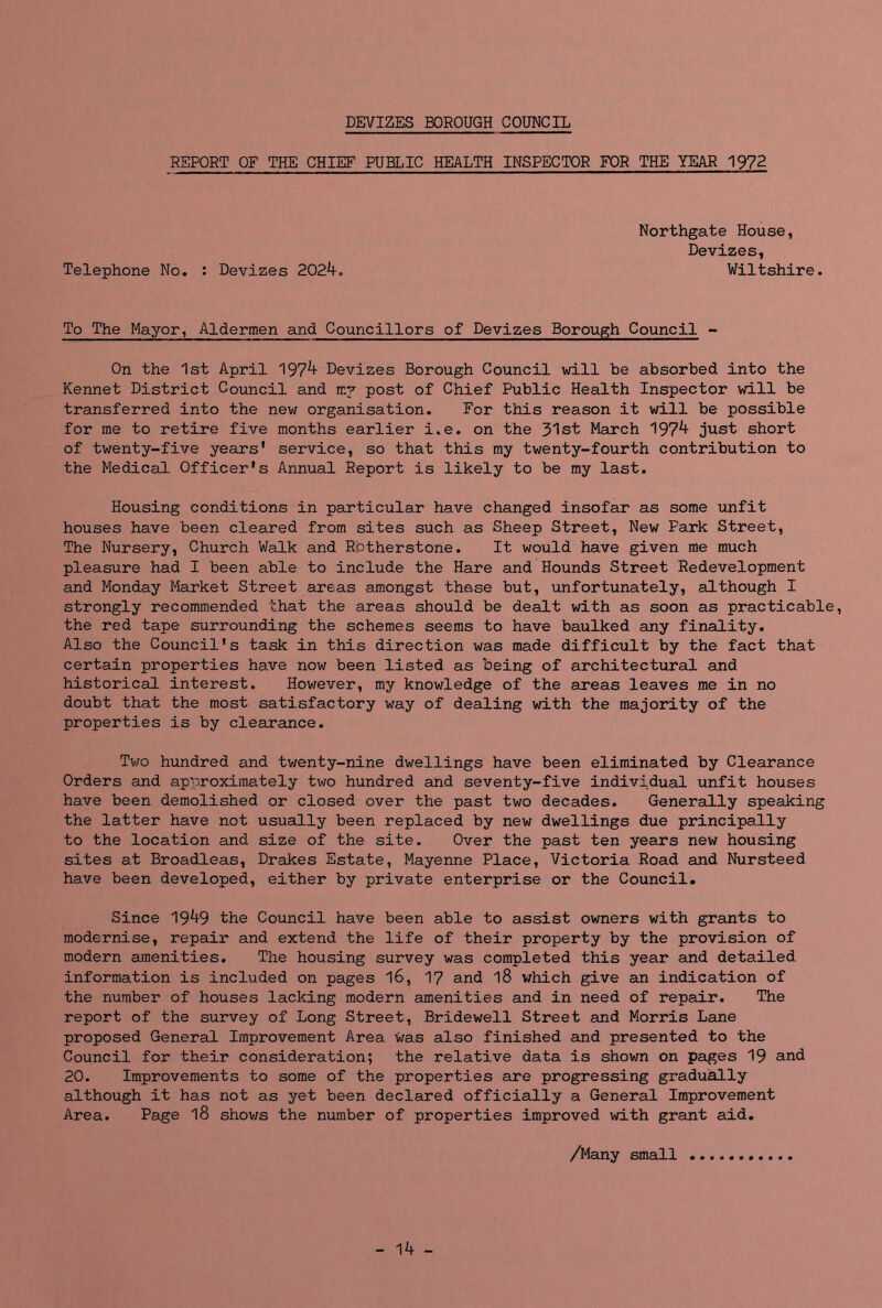 DEVIZES BOROUGH COUNCIL REPORT OF THE CHIEF PUBLIC HEALTH INSPECTOR FOR THE YEAR 1972 Northgate House, Devizes, Telephone No. : Devizes 2024. Wiltshire. To The Mayor, Aldermen and Councillors of Devizes Borough Council - On the 1st April 1974 Devizes Borough Council will be absorbed into the Kennet District Council and mv post of Chief Public Health Inspector will be transferred into the new organisation. For this reason it will be possible for me to retire five months earlier i.e. on the 31st March 1974 just short of twenty-five years’ service, so that this my twenty-fourth contribution to the Medical Officer's Annual Report is likely to be my last. Housing conditions in particular have changed insofar as some unfit houses have been cleared from sites such as Sheep Street, New Park Street, The Nursery, Church Walk and Rbtherstone. It would have given me much pleasure had I been able to include the Hare and Hounds Street Redevelopment and Monday Market Street areas amongst these but, unfortunately, although I strongly recommended that the areas should be dealt with as soon as practicable, the red tape surrounding the schemes seems to have baulked any finality. Also the Council's task in this direction was made difficult by the fact that certain properties have now been listed as being of architectural and historical interest. However, my knowledge of the areas leaves me in no doubt that the most satisfactory way of dealing with the majority of the properties is by clearance. Tv/o hundred and twenty-nine dwellings have been eliminated by Clearance Orders and approximately two hundred and seventy-five individual unfit houses have been demolished or closed over the past two decades. Generally speaking the latter have not usually been replaced by new dwellings due principally to the location and size of the site. Over the past ten years new housing sites at Broadleas, Drakes Estate, Mayenne Place, Victoria Road and Nursteed have been developed, either by private enterprise or the Council. Since 1949 the Council have been able to assist owners with grants to modernise, repair and extend the life of their property by the provision of modern amenities. The housing survey was completed this year and detailed information is included on pages l6, 17 and l8 which give an indication of the number of houses lacking modern amenities and in need of repair. The report of the survey of Long Street, Bridewell Street and Morris Lane proposed General Improvement Area was also finished and presented to the Council for their consideration; the relative data is shown on pages 19 and 20. Improvements to some of the properties are progressing gradually although it has not as yet been declared officially a General Improvement Area. Page l8 shows the number of properties improved with grant aid. /Many small - 14 -
