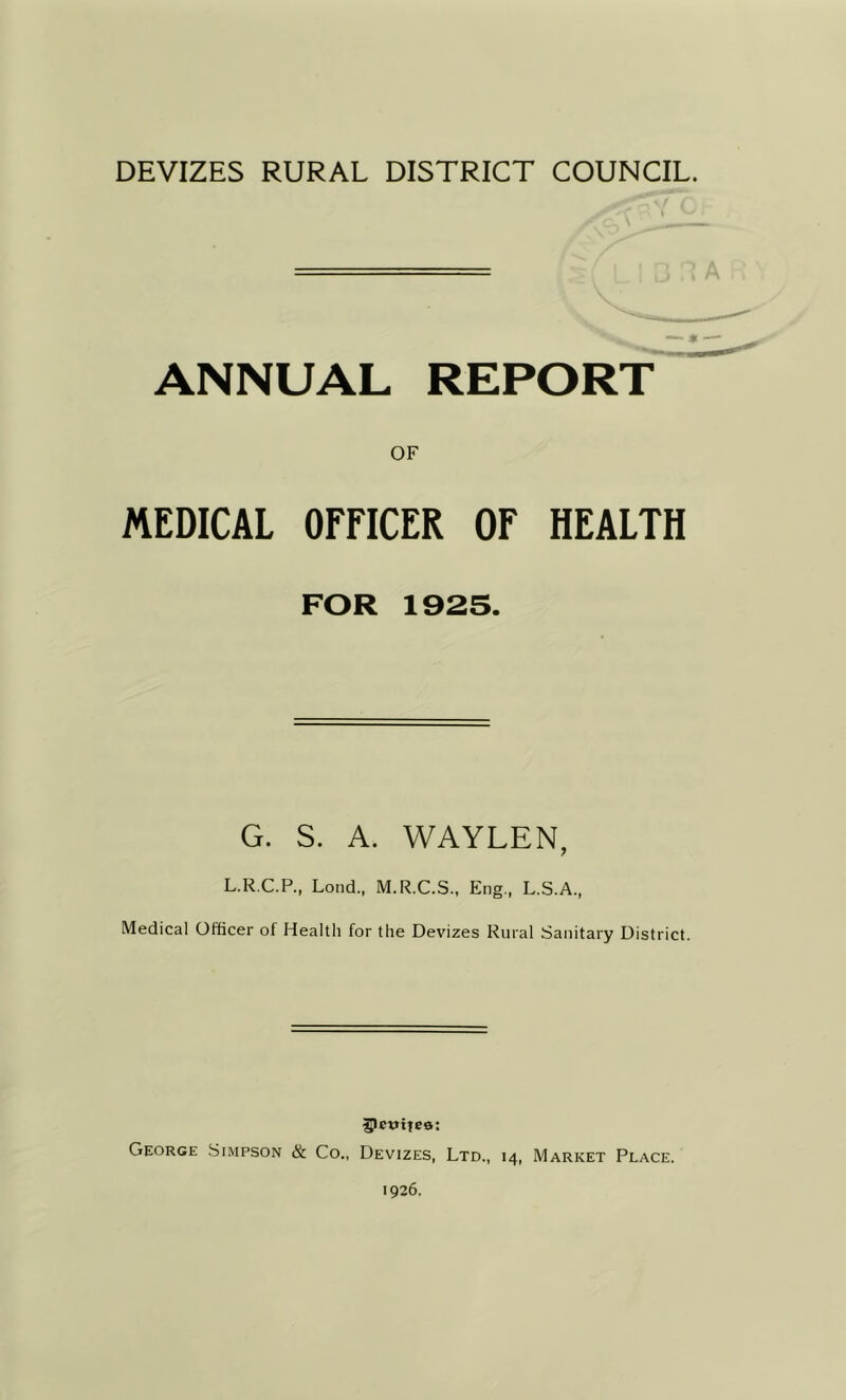 — * — ANNUAL REPORT OF MEDICAL OFFICER OF HEALTH FOR 1925. G. S. A. WAYLEN, L.R.C.P., Loud., M.R.C.S., Eng., L.S.A., Medical Officer of Healtli for the Devizes Rural Sanitary District. 5>ct»ite0: George Simpson & Co., Devizes, Ltd., 14, Market Place. 1926.