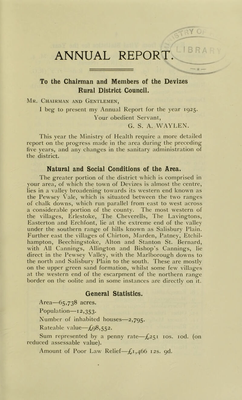 Y ANNUAL REPORT. To the Chairman and Members of the Devizes Rural District Council. Mr. Chaikm.an and Gentlemen, I beg to present my Annual Report for the year 1925. Vour obedient Servant, G. S. A. WAVLEN. This year the Ministry of Health require a more detailed report on the progress made in the area during the preceding five years, and any changes in the sanitary administration ol the district. Natural and Social Conditions of the Area. The greater portion of the district which is comprised in your area, of which the town of Devizes is almost the centre, lies in a valley broadening towards its western end known as the Pewsey \’ale, which is situated between the two ranges of chalk downs, which run parallel from east to west across a considerable portion of the county. The most western of the villages, Erlestoke, The Cheverells, The Lavingtons, Easterton and Erchfont, lie at the extreme end of the valley under the southern range of hills known as Salisbury Plain. Further east the villages of Chirton, Marden, Patney, Etchil- hampton, Beechingstoke, Alton and Stanton St. Bernard, with All Cannings, Allington and Bishop’s Cannings, lie direct in the Pewsey X'alley, with the Marlborough downs to the north and Salisbury Plain to the south. These are mostly on the upper green sand formation, whilst some few villages at the western end of the escarpment of the northern range border on the oolite and in some instances arc directly on it. General Statistics. Area—65,738 acres. Population—12,353. Number of inhabited houses—2,795. Rateable value—^98,552. Sum represented by a penny rate—£2^1 los. lod. (on reduced assessable value). Amount of Poor Law Relief—12s. 9d.