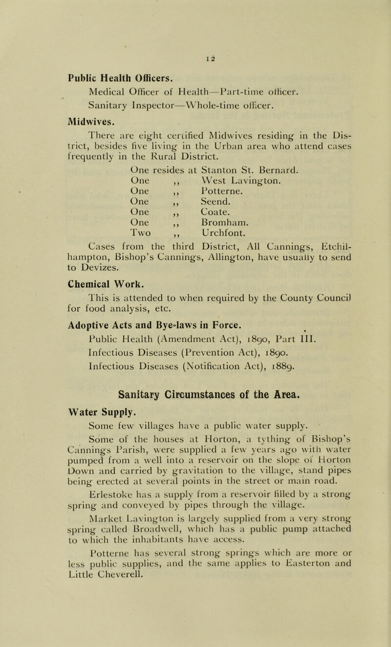 Public Health Officers. Medical Officer of Health—Part-time officer. Sanitary Inspector—Whole-time officer. Midwives. There are eight certified Midvvives residing in the Dis- trict, besides five living in the Urban area who attend cases frequently in the Rural District. One resides at Stanton St. Bernard. One One One One One Two ) J 1 ) ) ) ) ) ) ) J ) West Lavington. Potterne. Seend. Coate. Bromham. Urchfont. Cases from the third District, All Cannings, Etchil- hampton. Bishop’s Cannings, Allington, have usually to send to Devizes. Chemical Work. This is attended to when recjuired by the County Council for food analysis, etc. Adoptive Acts and Bye=laws in Force. Public Health (Amendment Act), i8go. Part HI. Infectious Diseases (Prevention Act), i8go. Infectious Diseases (Notification Act), 1889. Sanitary Circumstances of the Area. Water Supply. Some few villages have a public water supply. Some of the houses at Horton, a tything of Bishop’s Cannings Parish, were supplied a few years ago with water pumped from a well into a reservoir on the slope 01 Horton Down and carried by gravitation to the village, stand pipes being erected at several points in the street or main road. Erlestoke has a supply from a reservoir filled by a strong spring and conveyed by pipes through the village. Market Lavington is largely supplied from a very strong- spring called Broadwell, which has a public pump attached to which the inhabitants have access. Potterne has several strong- springs which are more or less pul)lic supplies, and the same applies to Easterton and Little Cheverell.