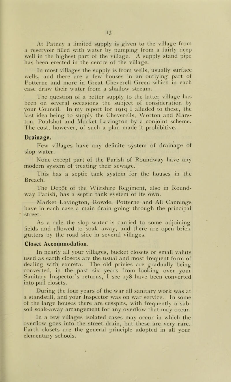 At Palnov a limited supply is givtai to the village from a reservoir Idled with water by itumping from a lairly deep well in the highest part of the village. A supply stand pipe has been erected in the centre of the village. In most villages the su|)ply is from wells, usually surlace wells, and there are a few hou.ses in an outlying jiart ol I’otterne and more in tlreat Cheverell Cireen which in each case draw their water from a shallow stream. I hc question of a better supply to the latter village has been on se\eral occasions the sidiject ol consideration by your Council. In my report for 1919 I alluded to these, the last idea being to supply the Cheverells, \Vorton and Mars- ton, Poulshot and Market Lavington by a conjoint scheme. I'he cost, however, of such a plan made it prohibitive. Drainage. Few villages have any delinite system of drainage of slop water. None except part of the Parish of Roundway have any modern system of treating their sewage. This has a septic tank system for the houses in the Breach. The Depot of the Wiltshire Regiment, also in Round- way Parish, has a septic tank system of its own. Market Lavington, Rowde, Potterne and All Cannings have in each case a main drain going through the principal street. As a rule the slop water is carried to some adjoining fields and allowed to soak away, and there are open brick gutters by the road side in several villages. Closet Accommodation. In nearly all your villages, bucket closets or small valuts used as earth closets are the usual and most frequent form of dealing with excreta. The old privies are gradually being converted, in the past six years from looking over your Sanitary Inspector’s returns, I see 178 have been converted into pail closets. During the four years of the war all sanitary work was at a standstill, and your Inspector was on war service. In some of the large houses there are cesspits, with frequently a sub- soil soak-away arrangement for any overflow that may occur. In a few villages isolated cases may occur in which the overflow goes into the street drain, but these are very rare. Farth closets are the general principle adopted in all your elementary schools.