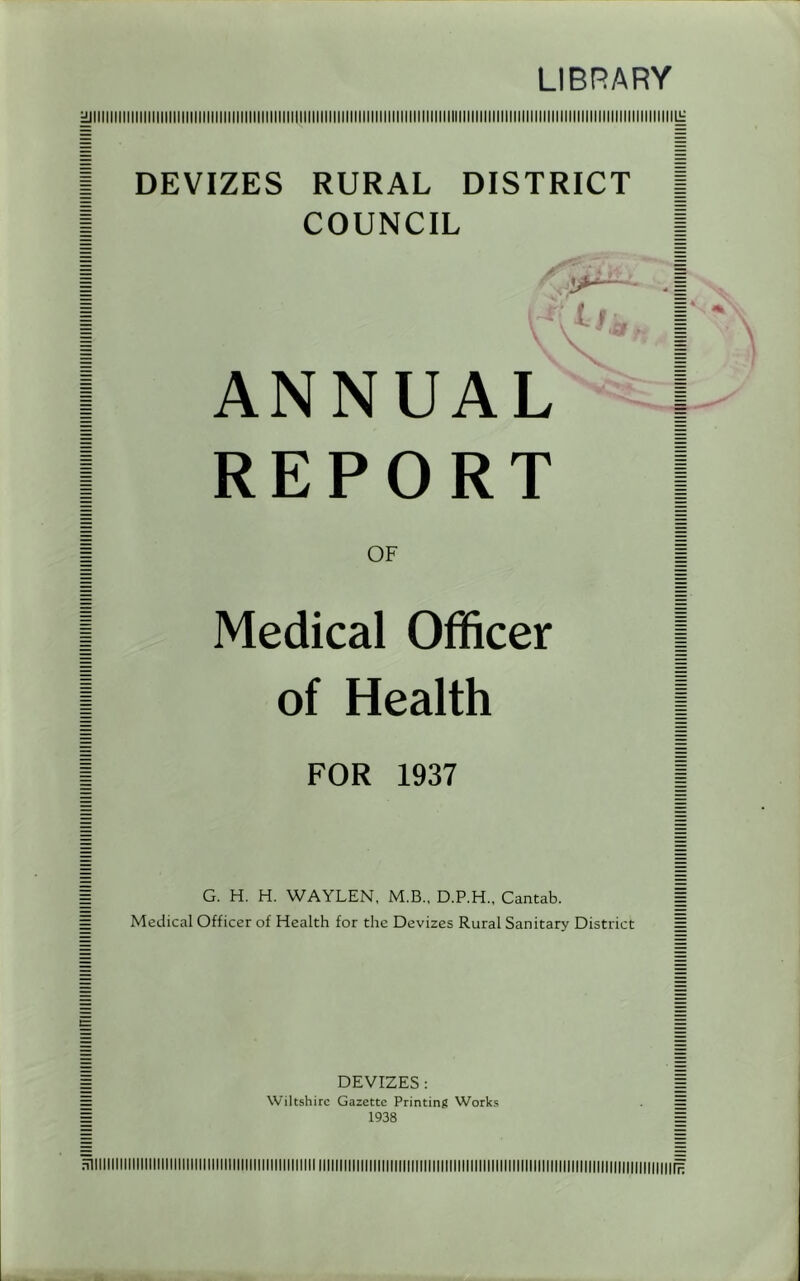 LIBRARY DEVIZES RURAL DISTRICT COUNCIL ANNUAL REPORT OF Medical Officer of Health FOR 1937 G. H. H. WAYLEN, M.B., D.P.H., Cantab. Medical Officer of Health for the Devizes Rural Sanitary District DEVIZES : Wiltshire Gazette Printing Works 1938 nllllllllllllllllilllllllllllllllllllllllllllllllllllll n