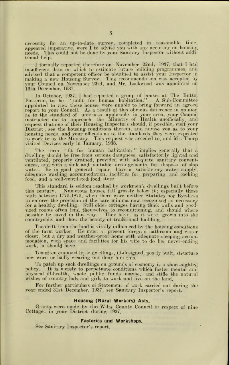noccssity for an up-to-clato survey, oumplotc'd In roasonahle tinio, appoavod iinpmi.tivo, wore 1 to advise you «itli a^ny iiocinaey on liousin^ needs. 'I'liis could not ho tlouo l)y your Sanitary Inspoctlor witliout a<kli- tional lielp. I foi’iually reported tlierefore on November 22n<l, 1937, tliat T liarl in-sufficient data on which to estimate future huildino programme.s, and advisetl tliat a competent officer he obtained to assist your Inspector in makin{>: a new Housing Survey. Tiiis recommendation was accepted by \our Council on November 23rd, and .Mr. Lockwood wa.s appointed on 16th, Decern lier, 1937. In October, 1937, I liad reported a group of Imaises at The llutts, Potterne, to be “ unlit for human habitation.” A Sul)-Coinmitt('e appointetl to view tliese houses were unable to bring forward an agre^ed report to your Council. As a result of this obvious difference in opinion as to the standard of unfitness applicable in your area, your Coitncil instructed me to approach the Ministry of Health iinotficially, and reejuest that one of their Housing Inspectors should, if possible, visit your District; see the housing conditions therein, and advise you as to youi‘ housing needs, and your officials as to the standards they were expectc'd to work to by the Mini.stry. This l ecjuest waus acceded to, and Mr. Thorp visited Devizes early in January, 1938. The term ‘‘fit for human habitation” implies generally that a dwelling should l>e free from serious dampness, satisfactorily lighted and ^•entilatod, properly drained, provided with adequate sanitary conveni- ences, and with a sink and suitable arrangements for disposal of slop water. Be in gfjod general i-epair, have a satisfactory water .supply, adequate washing accommodation, facilities for preparing and cooking food, and a well-ventilated food .store. This standard i^s seldom reached by workmen’s dwellings built before this century. Numerous houses fall grossly below it; especially thdfie built between 1775-1875, when there were neither Statutes nor Bye-laws to enforce the provision of the bare minima now recognised as necessary for a healthy dwelling. Still older cottages ha.ving thick walls and good- sized I'ooms often lend themselves to reconditioning, and should where possible be saved in this way. They have, as it were, grown into ebe countryside, and show the beauty of traditional building. The drift from the land is vitally influenced by the housing conditions of the farm workea’. He must at present forego a bathroom and water closet, but a. dry and weather-proof home with adequate sleeping accom- modation, with space and facilities for his wife to do her never-ending work, he should have. Too often cramped little dw ellings, ill-designed, poorly built, sti-ucturo now worn or badly weai-ing ont deny him this. To patch up such dw'ellings on gi’ounds of economy is a sbort-sightod policy. It is mei-ely to perpetuate conditions which foster mental and physical ill-health, waste public funds maybe, and stifle the natural wishes of country lads and girls to work and live on the land. For further particulars of Statement of wiork carried out during the year ended 31st December, 1937, see Sonitary In.spcctor’s report. Housing (Rural Workers) Acts. Grants were made b.y the Wilts County Council in respect of nine Cottages in your District during 1937. Factories and Workshops. See Sanitary Inspector’s repoi’t.