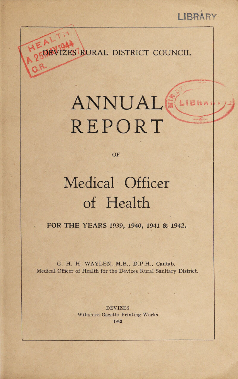LIBRARY ANNUAL REPORT Medical Officer of Health FOR THE YEARS 1939, 1940, 1941 8C 1942. G. H. H. WAYLEN, M.B., D.P.H., Cantab. Medical Officer of Health for the Devizes Rural Sanitary District. DEVIZES Wiltshire Gazette Printing Works 1943