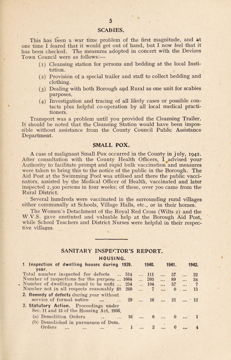 SCABIES. This has been a war time problem of the first magnitude, and at one time I feared that it would get out of hand, but I now feel that it has been checked. The measures adopted in concert with the Devizes Town Council were as follows:— (1) Cleansing station for persons and bedding at the local Insti- tution. (2) Provision of a special trailer and staff to collect bedding and clothing. (3) Dealing with both Borough apd Rural as one unit for scabies purposes. (4) Investigation and tracing of all likely cases or possible con- tacts plus helpful co-operation by all local medical practi- tioners. Transport was a problem until you provided the Cleansing Trailer. It should be noted that the Cleansing Station would have been impos- sible without assistance from the County Council Public Assistance Department. SMALL POX. A case of malignant Small Pox occurred in the County in July, 1942. After consultation with the County Health Officers, I ^advised your Authority to facilitate prompt and rapid bulk vaccination and measures were taken to bring this to the notice of the public in the Borough. The Aid Post at the Swimming Pool was utilised and there the public vacci- nators, assisted by the Medical Officer of Health, vaccinated and later inspected 2,300 persons in four weeks; of these, over 700 came from the Rural District. Several hundreds were vaccinated in the surrounding rural villages either communally at Schools, Village Halls, etc., or in their homes. The Women’s Detachment of the Royal Red Cross (Wilts 2) and the W.V.S. gave unstinted and valuable help at the Borough Aid Post, while School Teachers and District Nurses were helpful in their respec- tive villages. SANITARY INSPECTOR’S HOUSING. 1 Inspection of dwelling houses during 1939. REPORT. 1940- 1941. 1942. year. Total number inspected for defects 514 ... Ill ... 57 ... 22 Number of inspections for the purpose ... 1664 ... 203 ... 89 ... 34 • Number of dwellings found to be unfit ... 254 ... 104 ... 57 7 Number not in all respects reasonably fit 260 7 0 ... 15 2. Remedy of defects during year without service of formal notice 29 ... 16 ... 21 ... 12 3. Statutory Action. Proceedings under Sec. 11 a,nd 13 of the Housing Act, 1936. (a) Demolition Orders 16 • • * 0 • • • 0 1 (b) Demolished in pursuance of Dem. Orders I / • f • 2 • 0 .«• 4