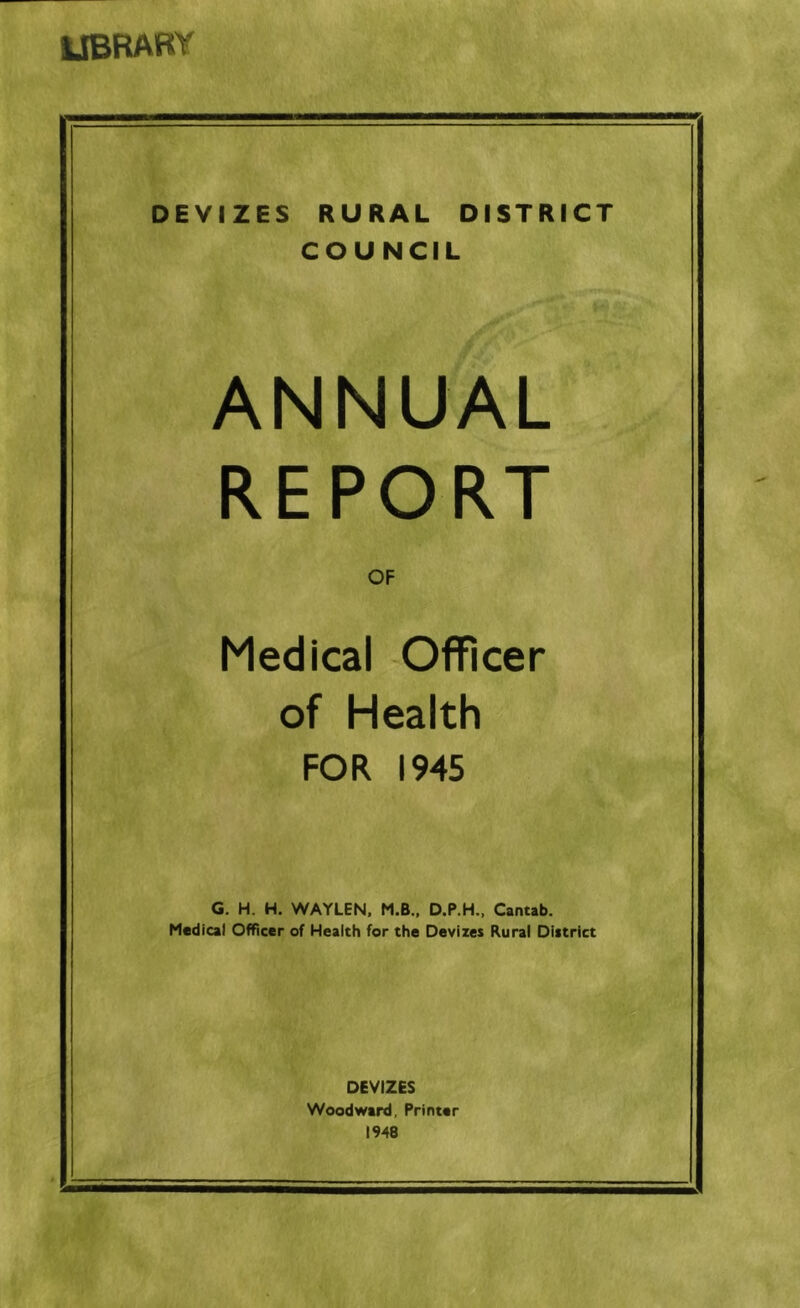 ltbraby DEVIZES RURAL DISTRICT COUNCIL ANNUAL REPORT OF Medical Officer of Health FOR 1945 G. H. H. WAYLEN, M.B., Cantab. Medical Officer of Health for the Devixes Rural Diitrict DEVIZES Woodward, Printer 1948