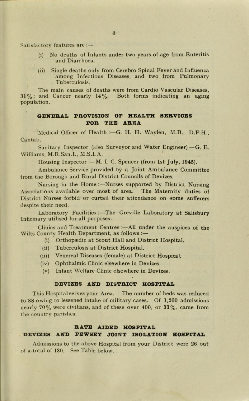Satisfactory features are :— (i) No deaths of Infants under two years of age from Enteritis and Diarrhoea. (ii) Single deaths only from Cerebro Spinal Fever and Influenza among Infectious Diseases, and two from Pulmonary Tuberculosis. The main causes of deaths were from Cardio Vascular Diseases, 31%: and Cancer nearly 14%. Both forms indicating an aging population. aiiNEKAL PROVISION OF HEALTH SERVICES FOR THE AREA Medical Officer of Health ;—G. H. H. Waylen, M.B., D.P.H., Cantab. Sanitary Inspector (also Surveyor and Water Engineer)—G. E. Williams, M.R.San.I., M.S.I.A. Housing Inspector ;—M. I. C. Spencer (from 1st July, 1946). Ambulance Service provided by a Joint Ambulance Committee from the Borough and Rural District Councils of Devizes. Nursing in the Home:—Nurses supported by District Nursing Associations available over most of area. The Maternity duties of District Nurses forbid or curtail their attendance on some sufferers despite their need. Laboratory Facilities:—The Greville Laboratory at Salisbury Infirmary utilised for all purposes. Clinics and Treatment Centres:—All under the auspices of the Wilts County Health Department, as follows :— (i) Orthopaedic at Scout Hall and District Hospital. (ii) Tuberculosis at District Hospital. (iii) Venereal Diseases (female) at District Hospital. (iv) Ophthalmic Clinic elsewhere in Devizes. (v) Infant Welfare Clinic elsewhere in Devizes. DEVIZES AND DISTRICT HOSPITAL This Hospital serves your Area. The number of beds was reduced to 88 owing to lessened intake of military rases. Of 1,200 admissions nearly 70% were civilians, and of these over 400, or 33%, came from the country parishes. RATE AIDED HOSPITAL DEVIZES AND FEWSEY JOINT ISOLATION HOSPITAL Admissions to the above Hospital from your District were 26 out of a total of 130. See I'able below.