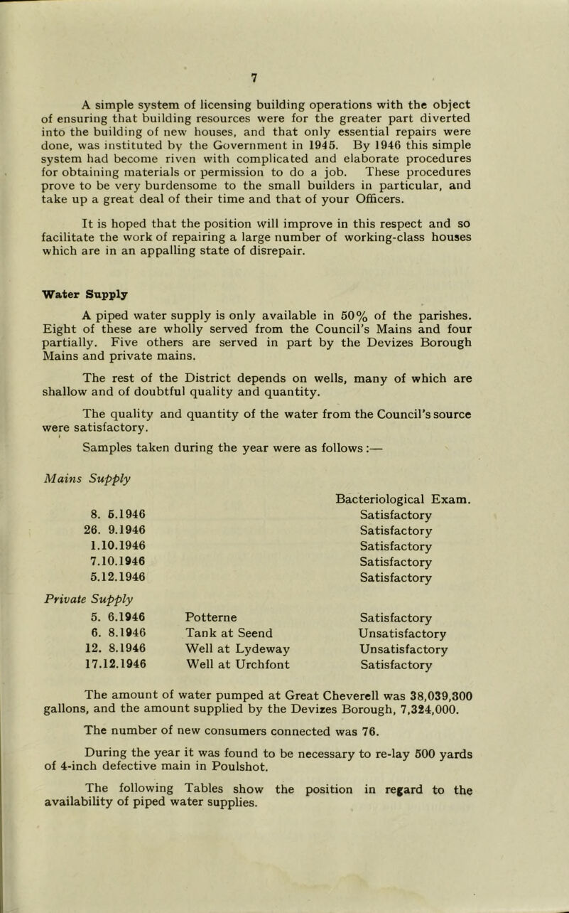 A simple system of licensing building operations with the object of ensuring that building resources were for the greater part diverted into the building of new houses, and that only essential repairs were done, was instituted by the Government in 1945. By 1946 this simple system had become riven with complicated and elaborate procedures for obtaining materials or permission to do a job. These procedures prove to be very burdensome to the small builders in particular, and take up a great deal of their time and that of your Officers. It is hoped that the position will improve in this respect and so facilitate the work of repairing a large number of working-class houses which are in an appalling state of disrepair. Water Supply A piped water supply is only available in 50% of the parishes. Eight of these are wholly served from the Council’s Mains and four partially. Five others are served in part by the Devizes Borough Mains and private mains. The rest of the District depends on wells, many of which are shallow and of doubtful quality and quantity. The quality and quantity of the water from the Council’s source were satisfactory. Samples taken during the year were as follows :— Mains Supply Bacteriological Exam. 8. 6.1946 Satisfactory 26. 9.1946 Satisfactory 1.10.1946 Satisfactory 7.10.1946 Satisfactory 5.12.1946 Satisfactory Private Supply 5. 6.1946 Potterne Satisfactory 6. 8.1946 Tank at Seend Unsatisfactory 12. 8.1946 Well at Lydeway Unsatisfactory 17.12.1946 Well at Urchfont Satisfactory The amount of water pumped at Great Cheverell was 38,039,300 gallons, and the amount supplied by the Devizes Borough, 7,324,000. The number of new consumers connected was 76. During the year it was found to be necessary to re-lay 500 yards of 4-inch defective main in Poulshot. The following Tables show the position in regard to the availability of piped water supplies.