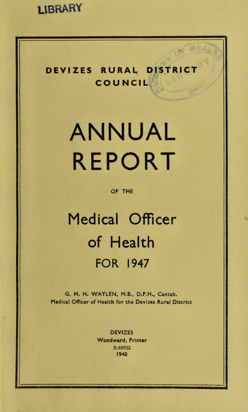 library DEVIZES RURAL DISTRICT COU NCIL \ ' ■» * V* ANNUAL REPORT OF THE Medical Officer of Health FOR 1947 G. H. H. WAYLEN, M.B.. D.P.H., Cantab. Medical Officer of Health for the Devizes Rural District DEVIZES Woodward, Printer R,69532 1948