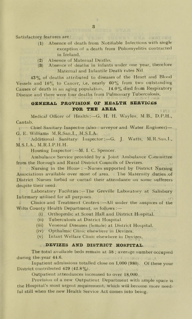 Satisfactory features are : (1) Absence of ileatli from Notiiiable Infections with single exception of a death from Poliomyelitis contracted in Ireland. (2) Absence of Maternal Deaths. (3) Absence of deaths in infants under one year, therefore Maternal and Infantile Death rates Nil 43% of deaths attributed to diseases of the Heart and IBlootl Vessels and 16% to Cancer, i.e. nearly 60% from two outstanding Causes of death in an aging population. 14.0% died from Respiratory Disease and there were four deaths from I’ulmonary Tuberculosis. . U 'll.. ; :. j :uu GrENERAI. PROVISION OP HJBALTH SERVICilS FOR THE AREA ^ p .Medical Officer of Health:—G. H. H. Waylen, M.B., D.P.H., Cantab. r Chief Sanitary Inspector (also r urveyor and Water Engineer)— , G. E. Wdliams .M.R.San.L, M.S.I.A. ' .Additional Sanitary Inspector:—G. J. Watts, M.R.San.L, M.S.I.A., .M.R.l.P.H.H. Housing Inspector:—M. I. C. Spencer. .Ambulance Service provided by a Joint Ambulance Committee from the Borough and Rural District Councils of Devizes. Nursing in the Home : —Nurses supported by District Nursing Associations available over most of area. 1 he .Maternity duties of District Nurses forbid or curtail their attendance on some sufferers despite their need. Laboratory Facilities: — The Greville Laboratory at Salisbury Infirmary utilised for all purposes. , I Clinics and Treatment Centres:—.All under the auspices of the Wilts County Health Department, as follows: — (i) Orthoptedic at Scout Hall and District Hospital. (ii) Tuberculosis at District Hospital. (iii) Venereal Diseases (female) at District Hospital. (iv) Opthalmic Clinic elsewhere in Devizes. (v) Infant Welfare Clinic elsewhere in Devizes. ■ X DEVIZES AND DISTRICT HOSPITAD. The total availaole beds remain at 58 ; average number occupied during the year 44.6. Inpatient admissions totalled close on 1,000 (980). Of these your District contributed 429 (42.8%). Outpatient attendances increased to over 18,000. Provision of a new Outpatient Department with ample space is the Hospital’s most urgent requirement, which will become more need- ful still when the new Health Service Act comes into being.