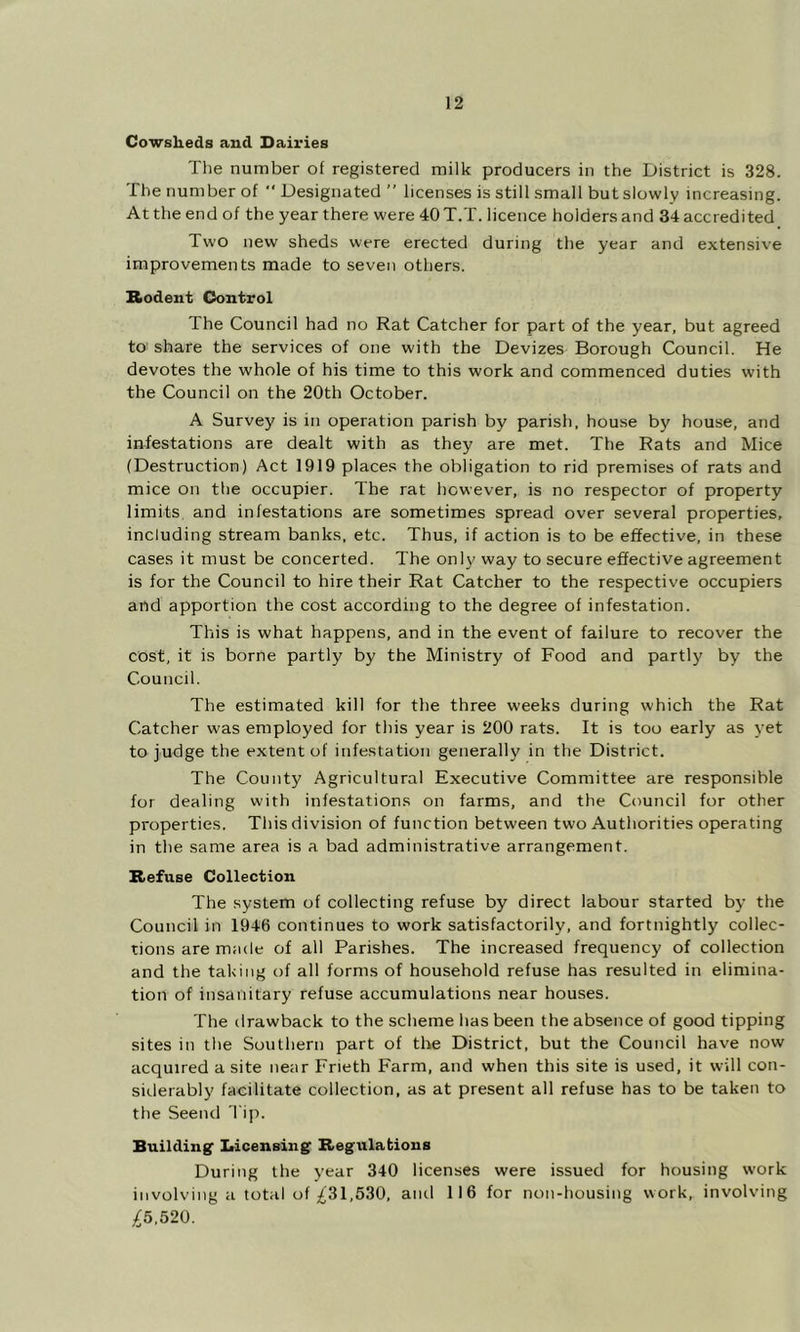 Cowsheds and Dairies The number of registered milk producers in the District is 328. The number of  Designated ” licenses is still small but slowly increasing. At the end of the year there were 40T.T. licence holders and 34 accredited Two new sheds were erected during the year and extensive improvements made to seven others. Rodent Control The Council had no Rat Catcher for part of the year, but agreed to share the services of one with the Devizes Borough Council. He devotes the whole of his time to this work and commenced duties with the Council on the 20th October. A Survey is in operation parish by parish, house by house, and infestations are dealt with as they are met. The Rats and Mice (Destruction) Act 1919 places the obligation to rid premises of rats and mice on the occupier. The rat however, is no respector of property limits and infestations are sometimes spread over several properties, including stream banks, etc. Thus, if action is to be effective, in these cases it must be concerted. The only way to secure effective agreement is for the Council to hire their Rat Catcher to the respective occupiers and apportion the cost according to the degree of infestation. This is what happens, and in the event of failure to recover the cost, it is borne partly by the Ministry of Food and partly by the Council. The estimated kill for the three weeks during which the Rat Catcher was employed for this year is 200 rats. It is too early as j’et to judge the extent of infestation generally in the District. The County Agricultural Executive Committee are responsible for dealing with infestations on farms, and the Council for other properties. This division of function between two Authorities operating in the same area is a bad administrative arrangement. Refuse Collection The system of collecting refuse by direct labour started by the Council in 1946 continues to work satisfactorily, and fortnightly collec- tions are made of all Parishes. The increased frequency of collection and the taking of all forms of household refuse has resulted in elimina- tion of insanitary refuse accumulations near houses. The ilrawback to the scheme has been the absence of good tipping sites in the Southern part of the District, but the Council have now acquired a site near Frieth Farm, and when this site is used, it will con- siderably facilitate collection, as at present all refuse has to be taken to tfie Seend 'l ip. Building' Iticensing Regulations During the year 340 licenses were issued for housing work involving a total of £31,530, anil 116 for non-housing work, involving £5,520.