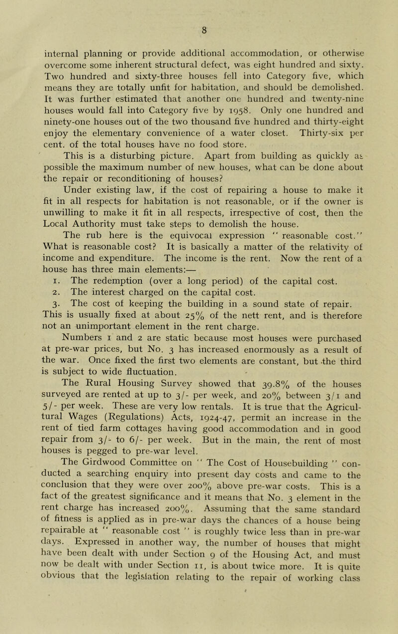 internal planning or provide additional accommodation, or otherwise overcome some inherent structural defect, was eight hundred and sixty. Two hundred and sixty-three houses fell into Category five, which means they are totally unfit for habitation, and should be demolished. It was further estimated that another one hundred and twenty-nine houses would fall into Category five by 1958. Only one hundred and ninety-one houses out of the two thousand five hundred and thirty-eight enjoy the elementary convenience of a water closet. Thirty-six per cent, of the total houses have no food store. This is a disturbing picture. Apart from building as quickly as possible the maximum number of new houses, what can be done about the repair or reconditioning of houses? Under existing law, if the cost of repairing a house to make it fit in all respects for habitation is not reasonable, or if the owner is unwilling to make it fit in all respects, irrespective of cost, then the Local Authority must take steps to demolish the house. The rub here is the equivocal expression “ reasonable cost.” What is reasonable cost? It is basically a matter of the relativity of income and expenditure. The income is the rent. Now the rent of a house has three main elements:— 1. The redemption (over a long period) of the capital cost. 2. The interest charged on the capital cost. 3. The cost of keeping the building in a sound state of repair. This is usually fixed at about 25% of the nett rent, and is therefore not an unimportant element in the rent charge. Numbers i and 2 are static because most houses were purchased at pre-war prices, but No. 3 has increased enormously as a result of the war. Once fixed the first two elements are constant, but the third is subject to wide fluctuation. The Rural Housing Survey showed that 39.8% of the houses surveyed are rented at up to 3/- per week, and 20% between 3/1 and 5/ - per week. These are very low rentals. It is true that the Agricul- tural Wages (Regulations) Acts, 1924-47, permit an increase in the rent of tied farm cottages having good accommodation and in good repair from 3/- to 6/- per week. But in the main, the rent of most houses is pegged to pre-war level. The Girdwood Committee on ” The Cost of Housebuilding ” con- ducted a searching enquiry into present day costs and came to the conclusion that they were over 200% above pre-war costs. This is a fact of the greatest significance and it means that No. 3 element in the rent charge has increased 200%. Assuming that the same standard of fitness is applied as in pre-war days the chances of a house being repairable at reasonable cost ” is roughly twice less than in pre-war days. Kxpressed in another way, the number of houses that might have been dealt with under Section g of the Housing Act, and must now be dealt with under Section ii, is about twice more. It is quite obvious that the legislation relating to the repair of working class