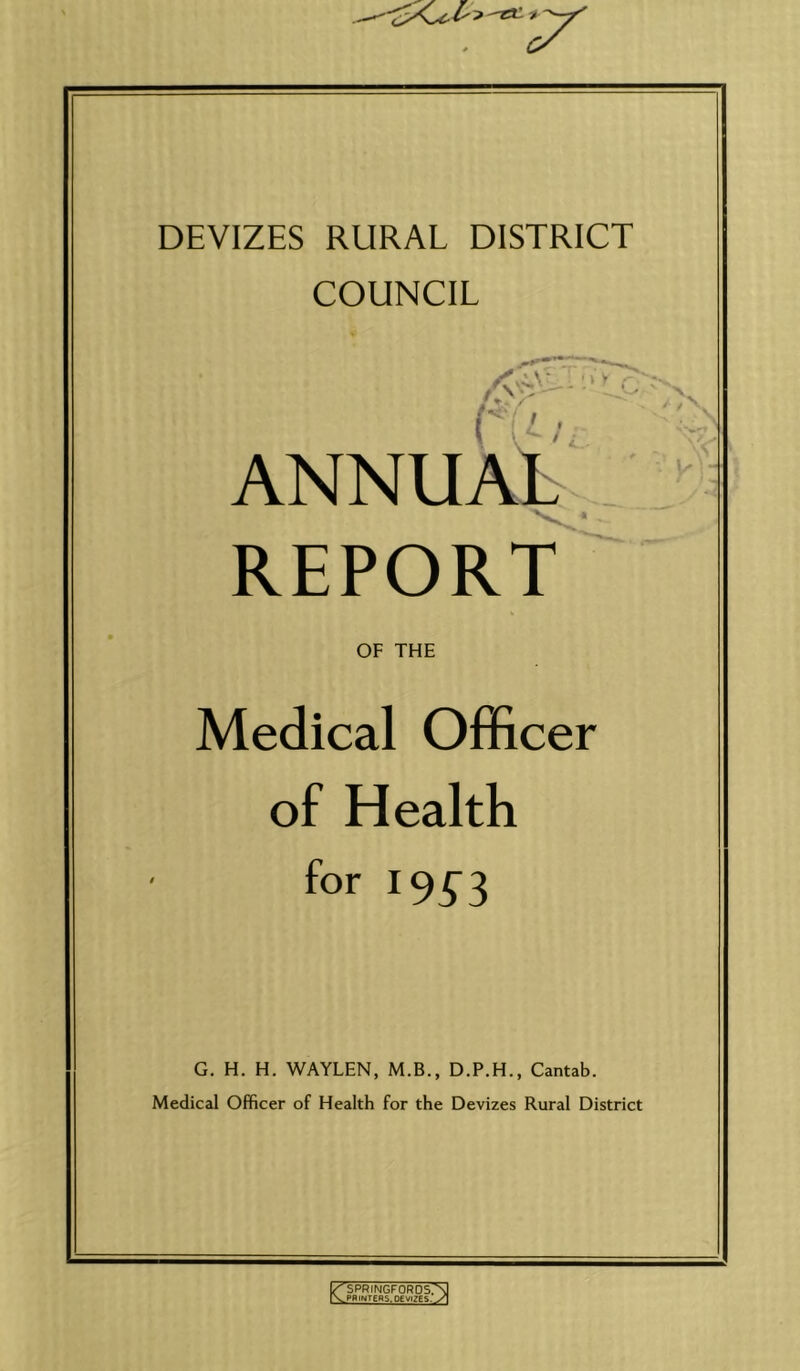 DEVIZES RURAL DISTRICT COUNCIL ANNUAL REPORT OF THE Medical Officer of Health for 19^3 G. H. H. WAYLEN, M.B., D.P.H., Cantab. Medical Officer of Health for the Devizes Rural District ^SPRINGFORDS.'N ypRlNTERS.OEVlZes.V