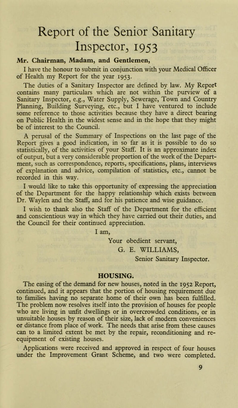 Report of the Senior Sanitary Inspector, 1953 Mr. Chairman, Madam, and Gentlemen, I have the honour to submit in conjunction with your Medical Officer of Health my Report for the year 1953. The duties of a Sanitary Inspector are defined by law. My Report contains many particulars which are not within the purview of a Sanitary Inspector, e.g.. Water Supply, Sewerage, Town and Country Planning, Building Surveying, etc., but I have ventured to include some reference to those activities because they have a direct bearing on Pubhc Health in the widest sense and in the hope that they might be of interest to the Council. A perusal of the Summary of Inspections on the last page of the Report gives a good indication, in so far as it is possible to do so statistically, of the activities of your Staff. It is an approximate index of output, but a very considerable proportion of the work of the Depart- ment, such as correspondence, reports, specifications, plans, interviews of explanation and advice, compilation of statistics, etc., cannot be recorded in this way. I would like to take this opportunity of expressing the appreciation of the Department for the happy relationship which exists between Dr. Waylen and the Staff, and for his patience and wise guidance. I wish to thank also the Staff of the Department for the efficient and conscientious way in which they have carried out their duties, and the Council for their continued appreciation. I am. Your obedient servant, G. E. WILLIAMS, Senior Sanitary Inspector. HOUSING. The easing of the demand for new houses, noted in the 1952 Report, continued, and it appears that the portion of housing requirement due to families having no separate home of their own has been fulfilled. The problem now resolves itself into the provision of houses for people who are living in unfit dwellings or in overcrowded conditions, or in unsuitable houses by reason of their size, lack of modern conveniences or distance from place of work. The needs that arise from these causes can to a limited extent be met by the repair, reconditioning and re- equipment of existing houses. Apphcations were received and approved in respect of four houses under the Improvement Grant Scheme, and two were completed.