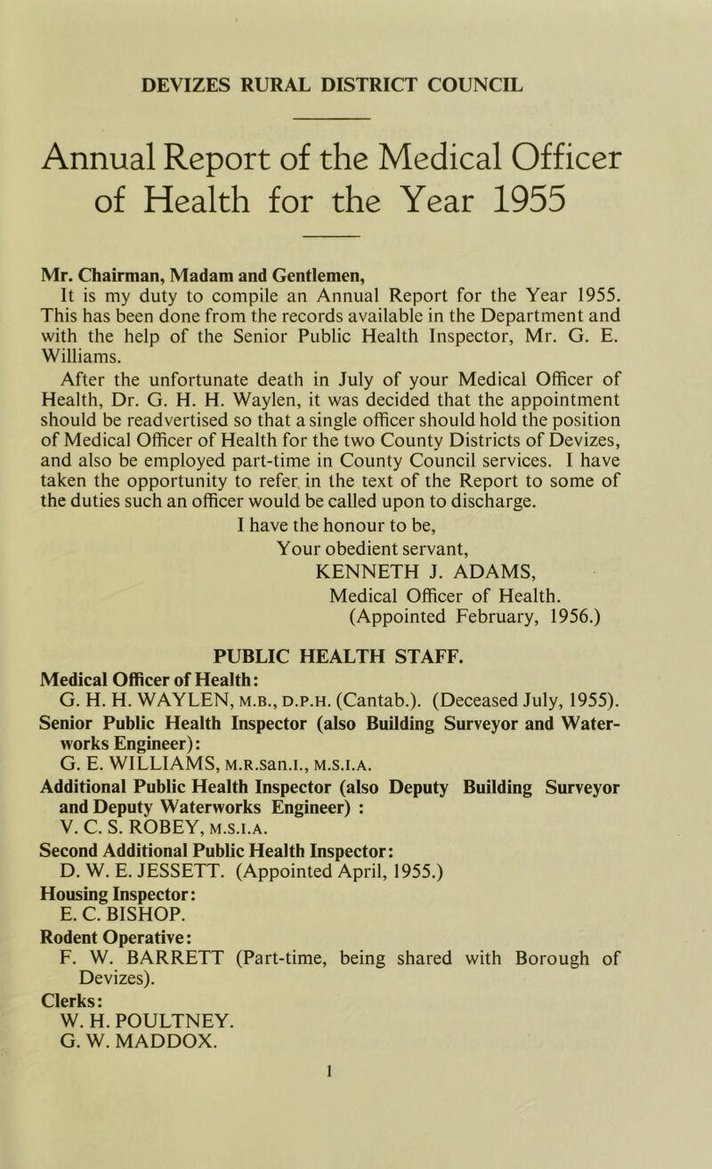 DEVIZES RURAL DISTRICT COUNCIL Annual Report of the Medical Officer of Health for the Year 1955 Mr. Chairman, Madam and Gentlemen, It is my duty to compile an Annual Report for the Year 1955. This has been done from the records available in the Department and with the help of the Senior Public Health Inspector, Mr. G. E. Williams. After the unfortunate death in July of your Medical Officer of Health, Dr. G. H. H. Waylen, it was decided that the appointment should be readvertised so that a single officer should hold the position of Medical Officer of Health for the two County Districts of Devizes, and also be employed part-time in County Council services. I have taken the opportunity to refer, in the text of the Report to some of the duties such an officer would be called upon to discharge. I have the honour to be. Your obedient servant, KENNETH J. ADAMS, Medical Officer of Health. (Appointed February, 1956.) PUBLIC HEALTH STAFF. Medical Officer of Health: G. H. H. WAYLEN, m.b., d.p.h. (Cantab.). (Deceased July, 1955). Senior Public Health Inspector (also Building Surveyor and Water- works Engineer): G. E. WILLIAMS, M.R.san.i., m.s.i.a. Additional Public Health Inspector (also Deputy Building Surveyor and Deputy Waterworks Engineer) : V. C. S. ROBEY, M.S.I.A. Second Additional Public Health Inspector: D. W. E. JESSETT. (Appointed April, 1955.) Housing Inspector: E. C. BISHOP. Rodent Operative: F. W. BARRETT (Part-time, being shared with Borough of Devizes). Celeries * W. H. POULTNEY. G. W. MADDOX.