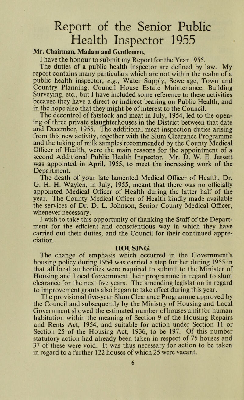 Report of the Senior Public Health Inspector 1955 Mr. Chairman. Madam and Gentlemen, I have the honour to submit my Report for the Year 1955. The duties of a public health inspector are defined by law. My report contains many particulars which are not within the realm of a public health inspector, e.g., Water Supply, Sewerage, Town and Country Planning, Council House Estate Maintenance, Building Surveying, etc., but I have included some reference to these activities because they have a direct or indirect bearing on Public Health, and in the hope also that they might be of interest to the Council. The decontrol of fatstock and meat in July, 1954, led to the open- ing of three private slaughterhouses in the District between that date and December, 1955. The additional meat inspection duties arising from this new activity, together with the Slum Clearance Programme and the taking of milk samples recommended by the County Medical Officer of Health, were the main reasons for the appointment of a second Additional Public Health Inspector. Mr. D. W. E. Jessett was appointed in April, 1955, to meet the increasing work of the Department. The death of your late lamented Medical Officer of Health, Dr. G. H. H. Waylen, in July, 1955, meant that there was no officially appointed Medical Officer of Health during the latter half of the year. The County Medical Officer of Health kindly made available the services of Dr. D. L. Johnson, Senior County Medical Officer, whenever necessary. I wish to take this opportunity of thanking the Staff of the Depart- ment for the efficient and conscientious way in which they have carried out their duties, and the Council for their continued appre- ciation. HOUSING. The change of emphasis which occurred in the Government’s housing policy during 1954 was carried a step further during 1955 in that all local authorities were required to submit to the Minister of Housing and Local Government their programme in regard to slum clearance for the next five years. The amending legislation in regard to improvement grants also began to take effect during this year. The provisional five-year Slum Clearance Programme approved by the Council and subsequently by the Ministry of Housing and Local Government showed the estimated number ofhouses unfit for human habitation within the meaning of Section 9 of the Housing Repairs and Rents Act, 1954, and suitable for action under Section 11 or Section 25 of the Housing Act, 1936, to be 197. Of this number statutory action had already been taken in respect of 75 houses and 37 of these were void. It was thus necessary for action to be taken in regard to a further 122 houses of which 25 were vacant.