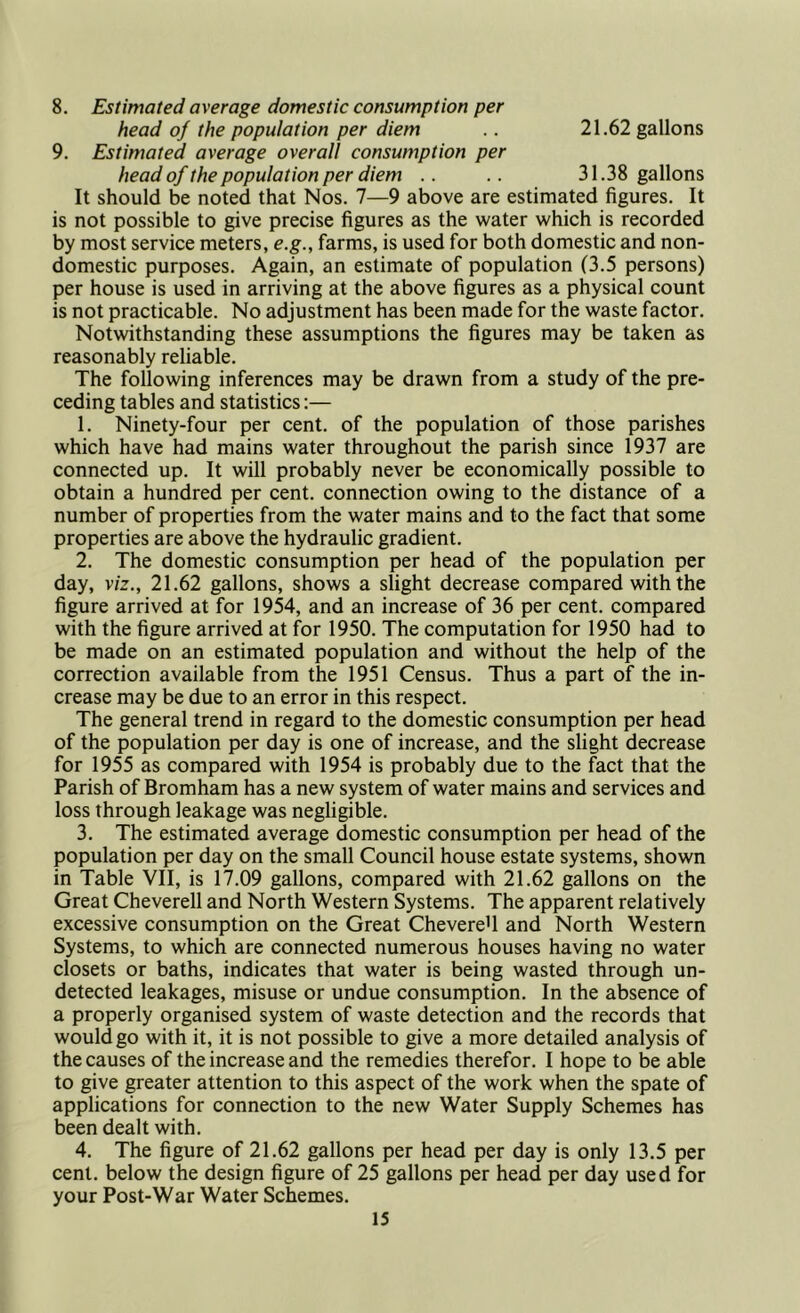 8. Estimated average domestic consumption per head oj the population per diem .. 21.62 gallons 9. Estimated average overall consumption per head of the population per diem .. .. 31.38 gallons It should be noted that Nos. 7—9 above are estimated figures. It is not possible to give precise figures as the water which is recorded by most service meters, e.g., farms, is used for both domestic and non- domestic purposes. Again, an estimate of population (3.5 persons) per house is used in arriving at the above figures as a physical count is not practicable. No adjustment has been made for the waste factor. Notwithstanding these assumptions the figures may be taken as reasonably reliable. The following inferences may be drawn from a study of the pre- ceding tables and statistics:— 1. Ninety-four per cent, of the population of those parishes which have had mains water throughout the parish since 1937 are connected up. It will probably never be economically possible to obtain a hundred per cent, connection owing to the distance of a number of properties from the water mains and to the fact that some properties are above the hydraulic gradient. 2. The domestic consumption per head of the population per day, viz., 21.62 gallons, shows a slight decrease compared with the figure arrived at for 1954, and an increase of 36 per cent, compared with the figure arrived at for 1950. The computation for 1950 had to be made on an estimated population and without the help of the correction available from the 1951 Census. Thus a part of the in- crease may be due to an error in this respect. The general trend in regard to the domestic consumption per head of the population per day is one of increase, and the slight decrease for 1955 as compared with 1954 is probably due to the fact that the Parish of Bromham has a new system of water mains and services and loss through leakage was negligible. 3. The estimated average domestic consumption per head of the population per day on the small Council house estate systems, shown in Table VII, is 17.09 gallons, compared with 21.62 gallons on the Great Cheverell and North Western Systems. The apparent relatively excessive consumption on the Great ChevereU and North Western Systems, to which are connected numerous houses having no water closets or baths, indicates that water is being wasted through un- detected leakages, misuse or undue consumption. In the absence of a properly organised system of waste detection and the records that would go with it, it is not possible to give a more detailed analysis of the causes of the increase and the remedies therefor. I hope to be able to give greater attention to this aspect of the work when the spate of applications for connection to the new Water Supply Schemes has been dealt with. 4. The figure of 21.62 gallons per head per day is only 13.5 per cent, below the design figure of 25 gallons per head per day used for your Post-War Water Schemes.