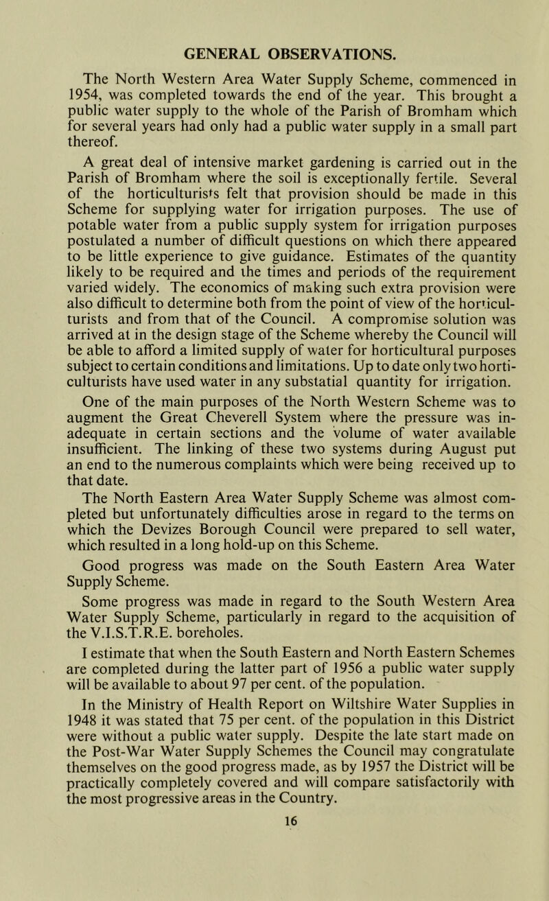 GENERAL OBSERVATIONS. The North Western Area Water Supply Scheme, commenced in 1954, was completed towards the end of the year. This brought a public water supply to the whole of the Parish of Bromham which for several years had only had a public water supply in a small part thereof. A great deal of intensive market gardening is carried out in the Parish of Bromham where the soil is exceptionally fertile. Several of the horticulturists felt that provision should be made in this Scheme for supplying water for irrigation purposes. The use of potable water from a public supply system for irrigation purposes postulated a number of difficult questions on which there appeared to be little experience to give guidance. Estimates of the quantity likely to be required and the times and periods of the requirement varied widely. The economics of making such extra provision were also difficult to determine both from the point of view of the horticul- turists and from that of the Council. A compromise solution was arrived at in the design stage of the Scheme whereby the Council will be able to afford a limited supply of water for horticultural purposes subject to certain conditions and limitations. Up to date only two horti- culturists have used water in any substatial quantity for irrigation. One of the main purposes of the North Western Scheme was to augment the Great Cheverell System where the pressure was in- adequate in certain sections and the volume of water available insufficient. The linking of these two systems during August put an end to the numerous complaints which were being received up to that date. The North Eastern Area Water Supply Scheme was almost com- pleted but unfortunately difficulties arose in regard to the terms on which the Devizes Borough Council were prepared to sell water, which resulted in a long hold-up on this Scheme. Good progress was made on the South Eastern Area Water Supply Scheme. Some progress was made in regard to the South Western Area Water Supply Scheme, particularly in regard to the acquisition of the V.I.S.T.R.E. boreholes. I estimate that when the South Eastern and North Eastern Schemes are completed during the latter part of 1956 a public water supply will be available to about 97 per cent, of the population. In the Ministry of Health Report on Wiltshire Water Supplies in 1948 it was stated that 75 per cent, of the population in this District were without a public water supply. Despite the late start made on the Post-War Water Supply Schemes the Council may congratulate themselves on the good progress made, as by 1957 the District will be practically completely covered and will compare satisfactorily with the most progressive areas in the Country.