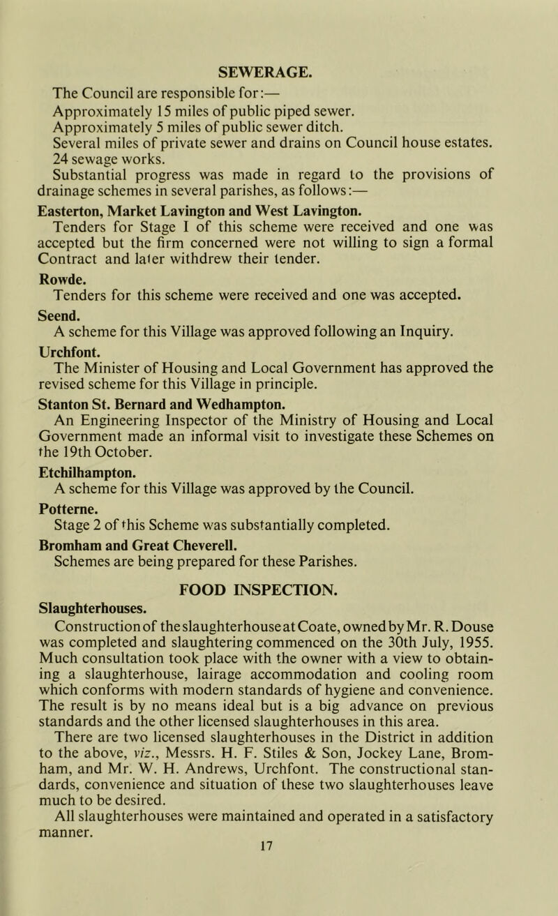 SEWERAGE. The Council are responsible for:— Approximately 15 miles of public piped sewer. Approximately 5 miles of public sewer ditch. Several miles of private sewer and drains on Council house estates. 24 sewage works. Substantial progress was made in regard to the provisions of drainage schemes in several parishes, as follows:— Easterton, Market Lavington and West Lavington. Tenders for Stage I of this scheme were received and one was accepted but the firm concerned were not willing to sign a formal Contract and la^er withdrew their tender. Rowde. Tenders for this scheme were received and one was accepted. Seend. A scheme for this Village was approved following an Inquiry. Urchfont. The Minister of Housing and Local Government has approved the revised scheme for this Village in principle. Stanton St. Bernard and Wedhampton. An Engineering Inspector of the Ministry of Housing and Local Government made an informal visit to investigate these Schemes on the 19th October. Etchilhampton. A scheme for this Village was approved by the Council. Potterne. Stage 2 of this Scheme was substantially completed. Bromham and Great Cheverell. Schemes are being prepared for these Parishes. FOOD INSPECTION. Slaughterhouses. Construction of the slaughterhouse at Coate, owned by Mr. R. Douse was completed and slaughtering commenced on the 30th July, 1955. Much consultation took place with the owner with a view to obtain- ing a slaughterhouse, lairage accommodation and cooling room which conforms with modern standards of hygiene and convenience. The result is by no means ideal but is a big advance on previous standards and the other licensed slaughterhouses in this area. There are two licensed slaughterhouses in the District in addition to the above, viz., Messrs. H. F. Stiles & Son, Jockey Lane, Brom- ham, and Mr. W. H. Andrews, Urchfont. The constructional stan- dards, convenience and situation of these two slaughterhouses leave much to be desired. All slaughterhouses were maintained and operated in a satisfactory manner.