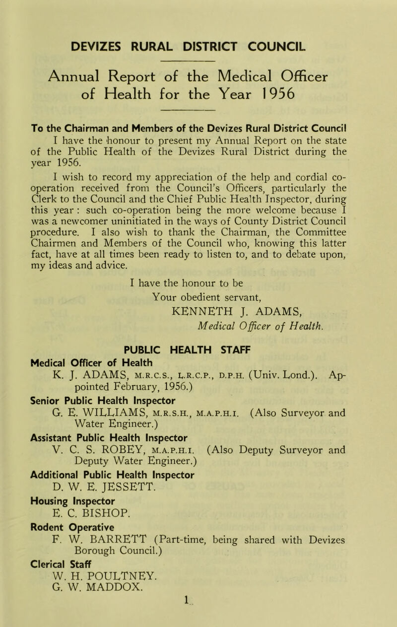 Annual Report of the Medical Officer of Health for the Year 1956 To the Chairman and Members of the Devizes Rural District Council I have the honour to present my Annual Report on the state of the Public Health of the Devizes Rural District during the year 1956. I wish to record my appreciation of the help and cordial co- operation received from the Council’s Officers, particularly the Clerk to the Council and the Chief Public Health Inspector, during this year : such co-operation being the more welcome because I was a newcomer uninitiated in the ways of County District Council procedure. I also wish to thank the Chairman, the Committee Chairmen and Members of the Council who, knowing this latter fact, have at all times been ready to listen to, and to debate upon, my ideas and advice. I have the honour to be Your obedient servant, KENNETH J. ADAMS, Medical Officer of Health. PUBLIC HEALTH STAFF Medical Officer of Health K. J. ADAMS, M.R.C.S., L.R.c.p., d.p.h. (Univ. Lond.). Ap- pointed February, 1956.) Senior Public Health Inspector G. E. WILLIAMS, m.r.s.h., m.a.p.h.i. (Also Surveyor and Water Engineer.) Assistant Public Health Inspector V. C. S. ROBEY, M.A.P.H.I. (Also Deputy Surveyor and Deputy Water Engineer.) Additional Public Health Inspector D. W. E. JESSETT. Housing Inspector E. C. BISHOP. Rodent Operative F. W. BARRETT (Part-time, being shared with Devizes Borough Council.) Clerical Staff W. H. POULTNEY. G. W. MADDOX.