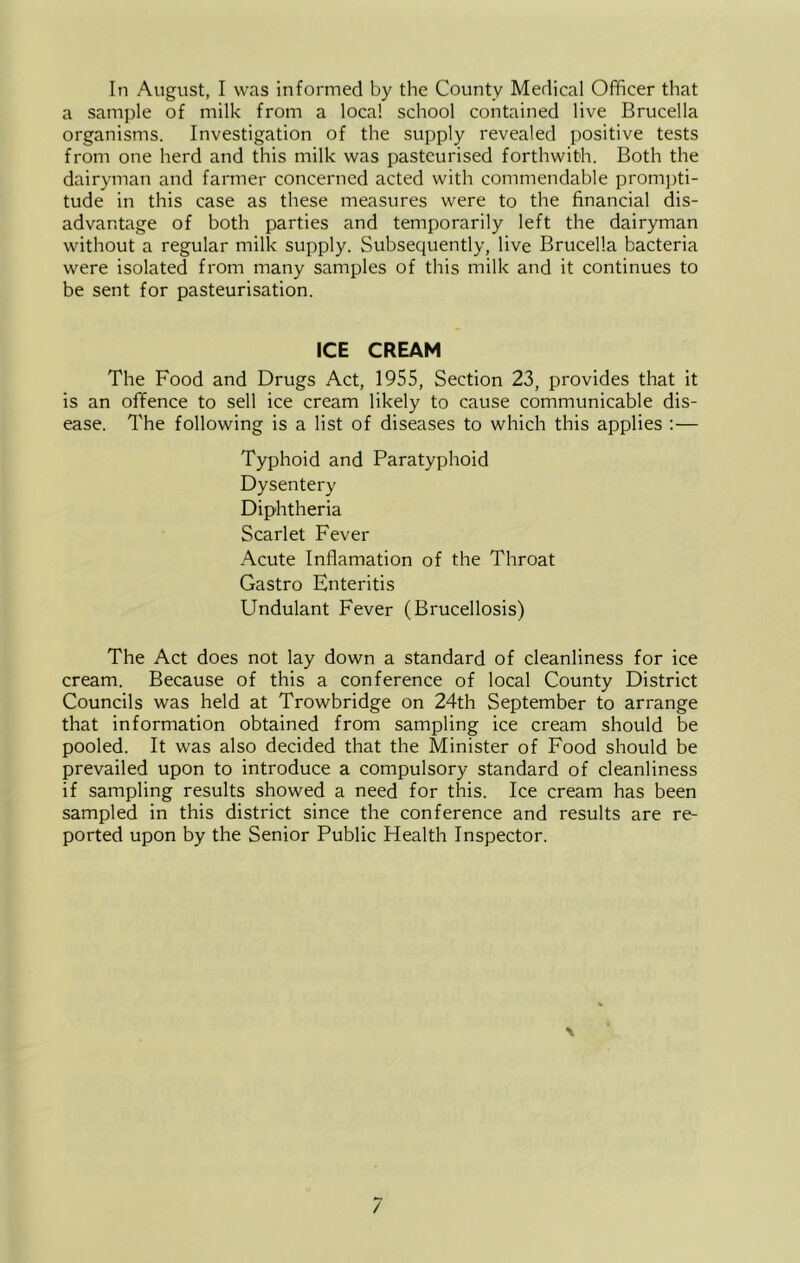 In August, I was informed by the County Medical Officer that a sample of milk from a local school contained live Brucella organisms. Investigation of the supply revealed positive tests from one herd and this milk was pasteurised forthwith. Both the dairyman and farmer concerned acted with commendable prom])ti- tude in this case as these measures were to the financial dis- advantage of both parties and temporarily left the dairyman without a regular milk supply. Subsequently, live Brucella bacteria were isolated from many samples of this milk and it continues to be sent for pasteurisation. ICE CREAM The Food and Drugs Act, 1955, Section 23, provides that it is an offence to sell ice cream likely to cause communicable dis- ease. The following is a list of diseases to which this applies :— Typhoid and Paratyphoid Dysentery Diphtheria Scarlet Fever Acute Inflamation of the Throat Gastro Enteritis Undulant Fever (Brucellosis) The Act does not lay down a standard of cleanliness for ice cream. Because of this a conference of local County District Councils was held at Trowbridge on 24th September to arrange that information obtained from sampling ice cream should be pooled. It was also decided that the Minister of Food should be prevailed upon to introduce a compulsory standard of cleanliness if sampling results showed a need for this. Ice cream has been sampled in this district since the conference and results are re- ported upon by the Senior Public Health Inspector.