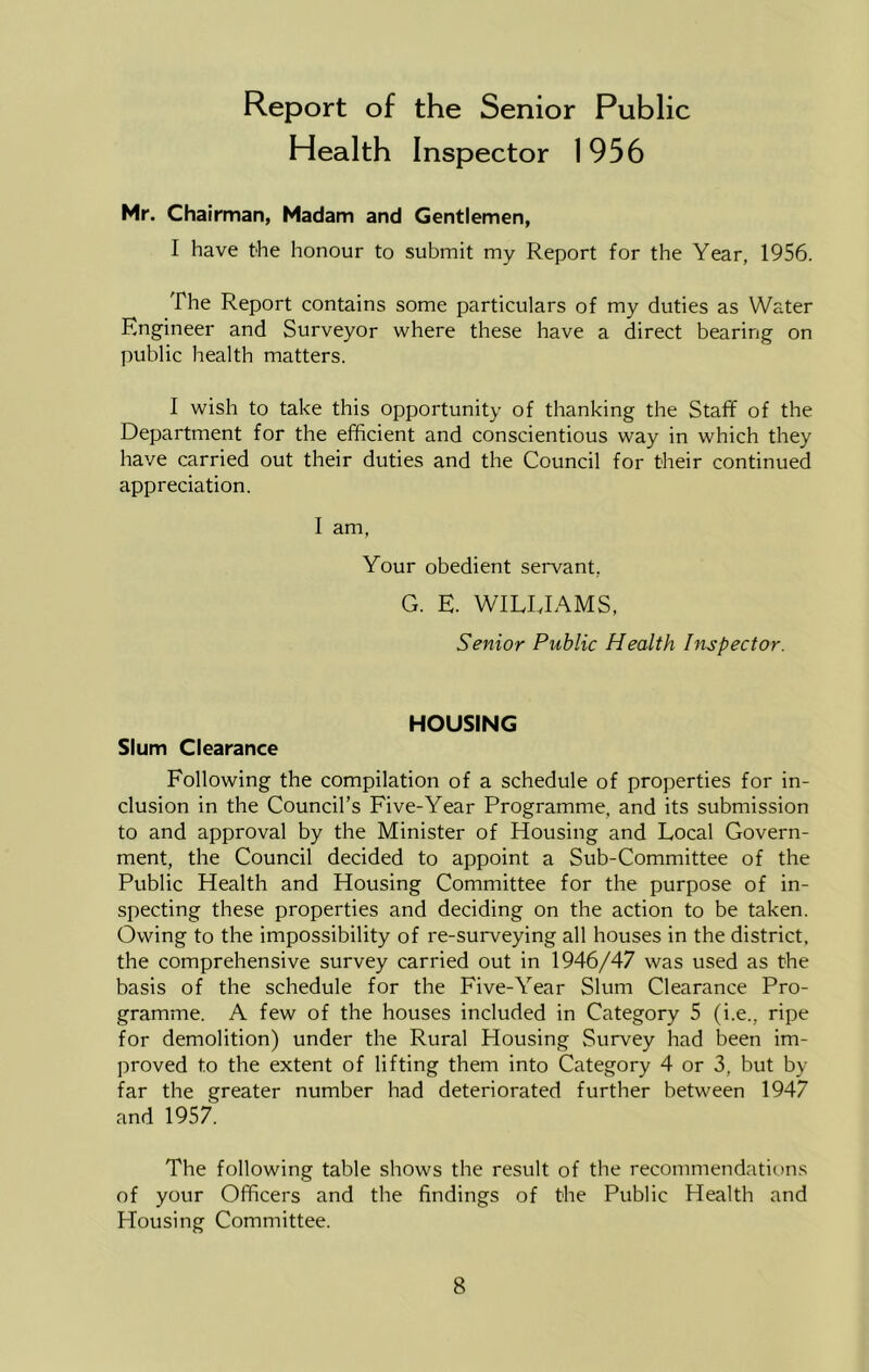 Report of the Senior Public Health Inspector 1956 Mr. Chairman, Madam and Gentlemen, I have the honour to submit my Report for the Year, 1956. The Report contains some particulars of my duties as Water Engineer and Surveyor where these have a direct bearing on public health matters. I wish to take this opportunity of thanking the Staff of the Department for the efficient and conscientious way in which they have carried out their duties and the Council for their continued appreciation. I am, Your obedient servant, G. E. WILLIAMS, Senior Public Health Inspector. HOUSING Slum Clearance Following the compilation of a schedule of properties for in- clusion in the Council’s Five-Year Programme, and its submission to and approval by the Minister of Housing and Local Govern- ment, the Council decided to appoint a Sub-Committee of the Public Health and Housing Committee for the purpose of in- specting these properties and deciding on the action to be taken. Owing to the impossibility of re-surveying all houses in the district, the comprehensive survey carried out in 1946/47 was used as the basis of the schedule for the Five-Year Slum Clearance Pro- gramme. A few of the houses included in Category 5 (i.e., ripe for demolition) under the Rural Housing vSurvey had been im- proved to the extent of lifting them into Category 4 or 3, but by far the greater number had deteriorated further between 1947 and 1957. The following table shows the result of the recommendations of your Officers and the findings of the Public Health and Housing Committee.
