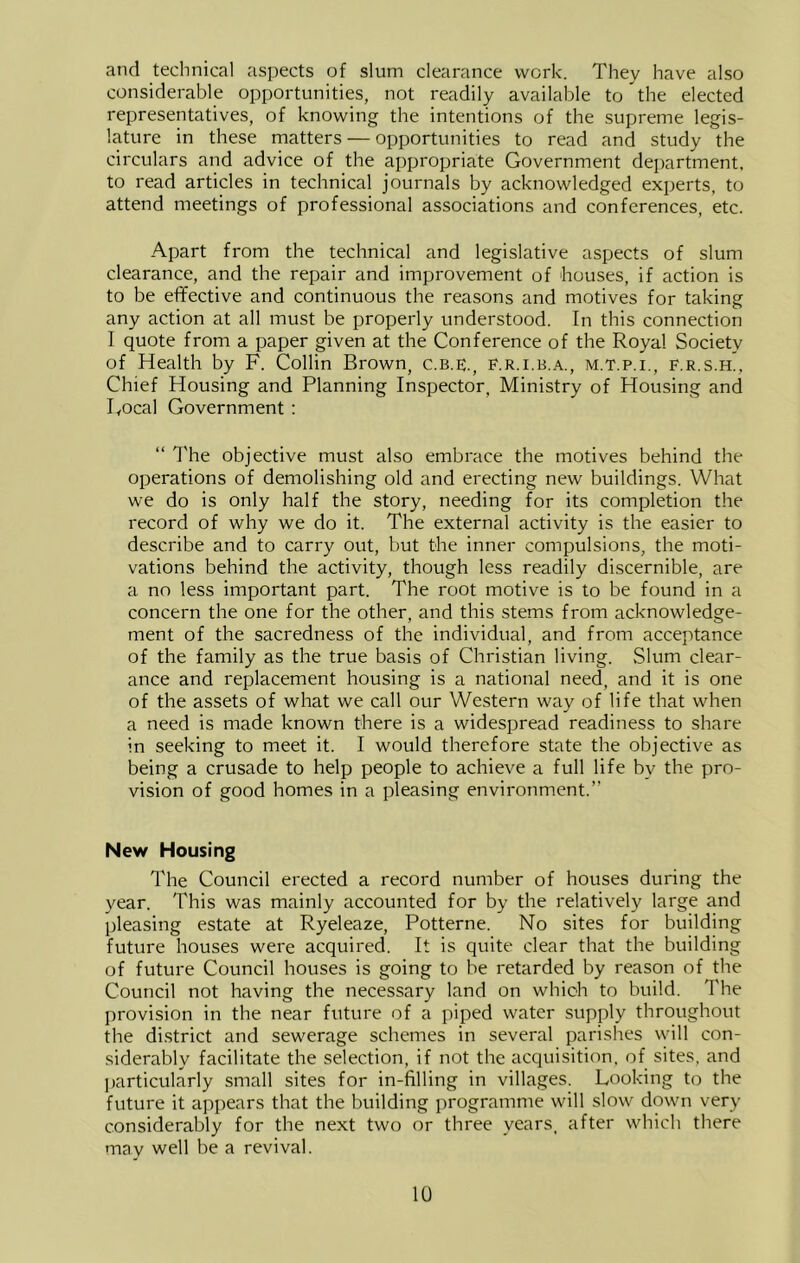 and technical aspects of slum clearance work. They have also considerable opportunities, not readily available to the elected representatives, of knowing the intentions of the supreme legis- lature in these matters — opportunities to read and study the circulars and advice of the appropriate Government department, to read articles in technical journals by acknowledged experts, to attend meetings of professional associations and conferences, etc. Apart from the technical and legislative aspects of slum clearance, and the repair and improvement of houses, if action is to be effective and continuous the reasons and motives for taking any action at all must be properly understood. In this connection I quote from a paper given at the Conference of the Royal Society of Health by F. Collin Brown, c.b.e;., f.r.i.b.a., m.t.p.i., f.r.s.h., Chief Housing and Planning Inspector, Ministry of Housing and Focal Government : “ The objective must also embrace the motives behind the operations of demolishing old and erecting new buildings. What we do is only half the story, needing for its completion the record of why we do it. The external activity is the easier to describe and to carry out, but the inner compulsions, the moti- vations behind the activity, though less readily discernible, are a no less important part. The root motive is to be found in a concern the one for the other, and this stems from acknowledge- ment of the sacredness of the individual, and from acceptance of the family as the true basis of Christian living. Slum clear- ance and replacement housing is a national need, and it is one of the assets of what we call our Western way of life that when a need is made known there is a widespread readiness to share in seeking to meet it. I would therefore state the objective as being a crusade to help people to achieve a full life by the pro- vision of good homes in a pleasing environment.” New Housing The Council erected a record number of houses during the year. This was mainly accounted for by the relatively large and pleasing estate at Ryeleaze, Potterne. No sites for building future houses were acquired. It is quite clear that the building of future Council houses is going to be retarded by reason of the Council not having the necessary land on which to build. The provision in the near future of a piped water supply throughout the di.strict and sewerage schemes in several parishes will con- siderably facilitate the selection, if not the acquisition, of sites, and particularly small sites for in-filling in villages. Looking to the future it ajipears that the building programme will slow down very considerably for the next two or three years, after which there may well be a revival.