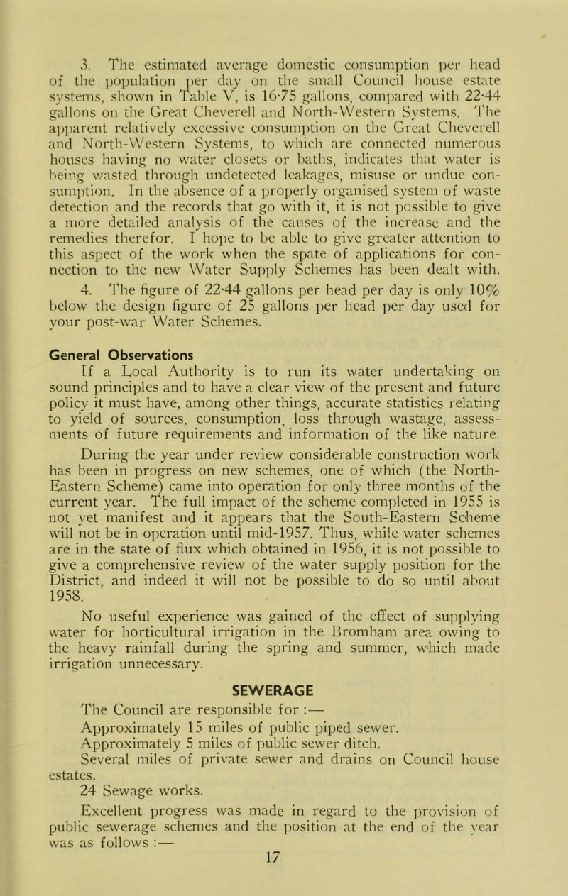 3. The estimated average domestic consumption ])er head of the i)opulation jier day on the small Council house estate systems, shown in Table V, is 16-75 gallons, compared with 22-44 gallons on the Great Cheverell and North-Western Systems. The apparent relatively excessive consumption on the Great Cheverell and North-Western Systems, to which are connected numerous houses having no water closets or baths, indicates that water is being v/asted through undetected leakages, misuse or undue con- sumption. In the absence of a properly organised system of waste detection and the records that go with it, it is not possible to give a more detailed analysis of the causes of the increase and the remedies therefor. I hope to be able to give greater attention to this aspect of the work when the spate of applications for con- nection to the new Water Supply Schemes has been dealt with. 4. The figure of 22-44 gallons per head per day is only 10% below the design figure of 25 gallons per head per day used for your post-war Water Schemes. General Observations If a Local Authority is to run its water undertaking on sound principles and to have a clear view of the present and future policy it must have, among other things, accurate statistics relating to yield of sources, consumption, loss through wastage, assess- ments of future requirements and information of the like nature. During the year under review considerable construction work has been in progress on new schemes, one of which (the North- Eastern Scheme) came into operation for only three months of the current year. The full impact of the scheme completed in 1955 is not yet manifest and it appears that the South-Eastern Scheme will not be in operation until mid-1957. Thus, while water schemes are in the state of flux which obtained in 1956, it is not possible to give a comprehensive review of the water supply position for the District, and indeed it will not be possible to do so until about 1958. No useful experience was gained of the effect of supplying water for horticultural irrigation in the Bromham area owing to the heavy rainfall during the spring and summer, which made irrigation unnecessary. SEWERAGE The Council are responsible for : — Approximately 15 miles of public piped sewer. Approximately 5 miles of public sewer ditch. Several miles of private sewer and drains on Council house estates. 24 Sewage works. Excellent progress was made in regard to the i)rovision of public sewerage schemes and the position at the end of the year was as follows : —