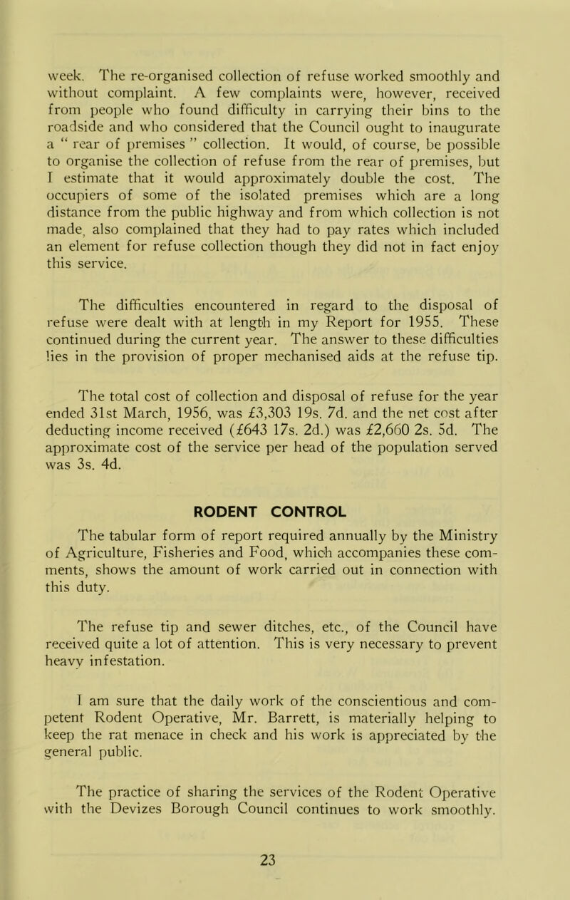 week. The re-organised collection of refuse worked smoothly and without complaint. A few complaints were, however, received from people who found difficulty in carrying their bins to the roadside and who considered that the Council ought to inaugurate a “ rear of premises ” collection. It would, of course, be possible to organise the collection of refuse from the rear of premises, but I estimate that it would approximately double the cost. The occupiers of some of the isolated premises which are a long distance from the public highway and from which collection is not made, also complained that they had to pay rates which included an element for refuse collection though they did not in fact enjoy this service. The difficulties encountered in regard to the disposal of refuse were dealt with at length in my Report for 1955. These continued during the current year. The answer to these difficulties lies in the provision of proper mechanised aids at the refuse tip. The total cost of collection and disposal of refuse for the year ended 31st March, 1956, was £3,303 19s. 7d. and the net cost after deducting income received (£643 17s. 2d.) was £2,660 2s. 5d. The approximate cost of the service per head of the population served was 3s. 4d. RODENT CONTROL The tabular form of report required annually by the Ministry of Agriculture, Fisheries and Food, which accompanies these com- ments, shows the amount of work carried out in connection with this duty. The refuse tip and sewer ditches, etc., of the Council have received quite a lot of attention. This is very necessary to prevent heavv infestation. 1 am sure that the daily work of the conscientious and com- petent Rodent Operative, Mr. Barrett, is materially helping to keep the rat menace in check and his work is appreciated by the general public. The practice of sharing the services of the Rodent Operative with the Devizes Borough Council continues to work smoothly.